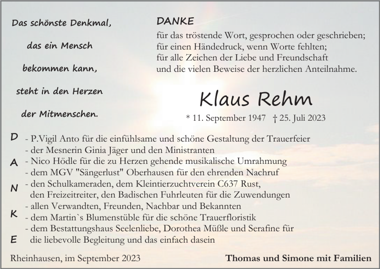 <p>Das schönste Denkmal,<br />das ein Mensch<br />bekommen kann,<br />steht in den Herzen<br />der Mitmenschen.</p><p>DANKE<br />für das tröstende Wort, gesprochen oder geschrieben;<br />für einen Händedruck, wenn Worte fehlten;<br />für alle Zeichen der Liebe und Freundschaft<br />und die vielen Beweise der herzlichen Anteilnahme.</p><p>Klaus Rehm<br />* 11. September 1947 † 25. Juli 2023</p><p>D - P.Vigil Anto für die einfühlsame und schöne Gestaltung der Trauerfeier<br />- der Mesnerin Ginia Jäger und den Ministranten<br />A - Nico Hödle für die zu Herzen gehende musikalische Umrahmung<br />- dem MGV "Sängerlust" Oberhausen für den ehrenden Nachruf<br />- den Schulkameraden, dem Kleintierzuchtverein C637 Rust,<br />N<br />den Freizeitreiter, den Badischen Fuhrleuten für die Zuwendungen<br />- allen Verwandten, Freunden, Nachbar und Bekannten<br />K - dem Martin`s Blumenstüble für die schöne Trauerfloristik<br />- dem Bestattungshaus Seelenliebe, Dorothea Müßle und Serafine für<br />E die liebevolle Begleitung und das einfach dasein<br />Rheinhausen, im September 2023</p><p>Thomas und Simone mit Familien</p>