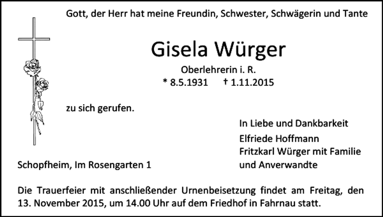 <p>Gott, der Herr hat meine Freundin, Schwester, Schwägerin und Tante</p><p>Gisela Würger<br />Oberlehrerin i. R.<br />* 8.5.1931 † 1.11.2015</p><p>zu sich gerufen.</p><p>Schopfheim, Im Rosengarten 1</p><p>In Liebe und Dankbarkeit<br />Elfriede Hoffmann<br />Fritzkarl Würger mit Familie<br />und Anverwandte</p><p>Die Trauerfeier mit anschließender Urnenbeisetzung findet am Freitag, den<br />13. November 2015, um 14.00 Uhr auf dem Friedhof in Fahrnau statt.</p>