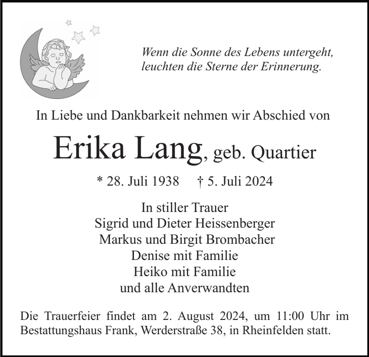 <p>Wenn die Sonne des Lebens untergeht,<br />leuchten die Sterne der Erinnerung.</p><p>In Liebe und Dankbarkeit nehmen wir Abschied von</p><p>Erika Lang, geb. Quartier<br />* 28. Juli 1938</p><p>† 5. Juli 2024</p><p>In stiller Trauer<br />Sigrid und Dieter Heissenberger<br />Markus und Birgit Brombacher<br />Denise mit Familie<br />Heiko mit Familie<br />und alle Anverwandten<br />Die Trauerfeier findet am 2. August 2024, um 11:00 Uhr im<br />Bestattungshaus Frank, Werderstraße 38, in Rheinfelden statt.</p>