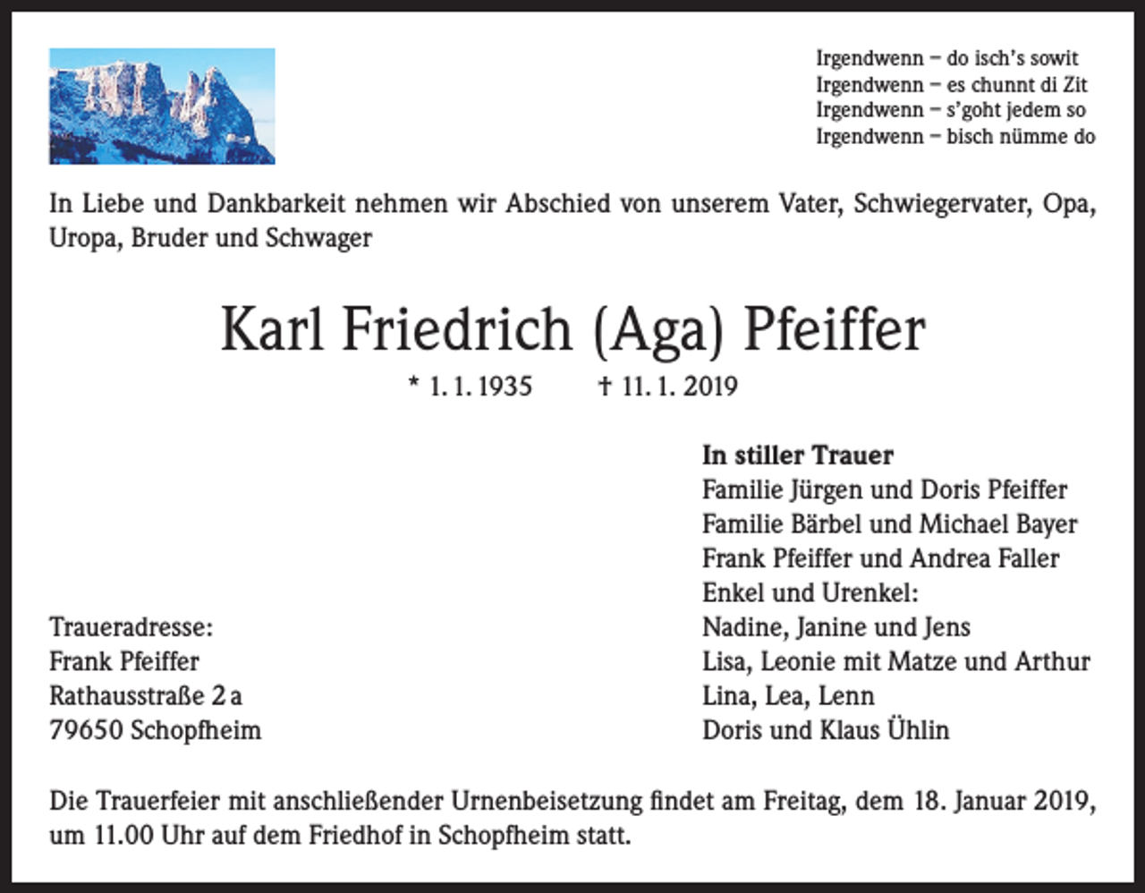 <p>Irgendwenn – do isch’s sowit<br />Irgendwenn – es chunnt di Zit<br />Irgendwenn – s’goht jedem so<br />Irgendwenn – bisch nümme do</p><p>In Liebe und Dankbarkeit nehmen wir Abschied von unserem Vater, Schwiegervater, Opa,<br />Uropa, Bruder und Schwager</p><p>Karl Friedrich (Aga) Pfeiffer<br />* 1. 1. 1935</p><p>Traueradresse:<br />Frank Pfeiffer<br />Rathausstraße 2 a<br />79650 Schopfheim</p><p>† 11. 1. 2019<br />In stiller Trauer<br />Familie Jürgen und Doris Pfeiffer<br />Familie Bärbel und Michael Bayer<br />Frank Pfeiffer und Andrea Faller<br />Enkel und Urenkel:<br />Nadine, Janine und Jens<br />Lisa, Leonie mit Matze und Arthur<br />Lina, Lea, Lenn<br />Doris und Klaus Ühlin</p><p>Die Trauerfeier mit anschließender Urnenbeisetzung findet am Freitag, dem 18. Januar 2019,<br />um 11.00 Uhr auf dem Friedhof in Schopfheim statt.</p>