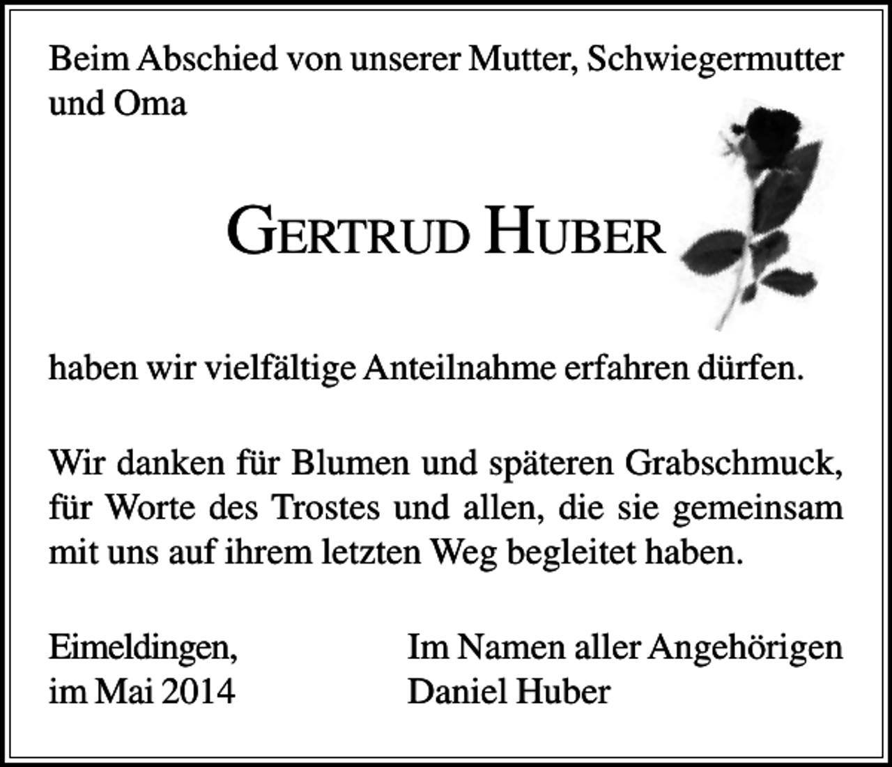 <p>Beim Abschied von unserer Mutter, Schwiegermutter<br />und Oma</p><p>GERTRUD HUBER<br />haben wir vielfältige Anteilnahme erfahren dürfen.<br />Wir danken für Blumen und späteren Grabschmuck,<br />für Worte des Trostes und allen, die sie gemeinsam<br />mit uns auf ihrem letzten Weg begleitet haben.<br />Eimeldingen,<br />im Mai 2014</p><p>Im Namen aller Angehörigen<br />Daniel Huber</p>