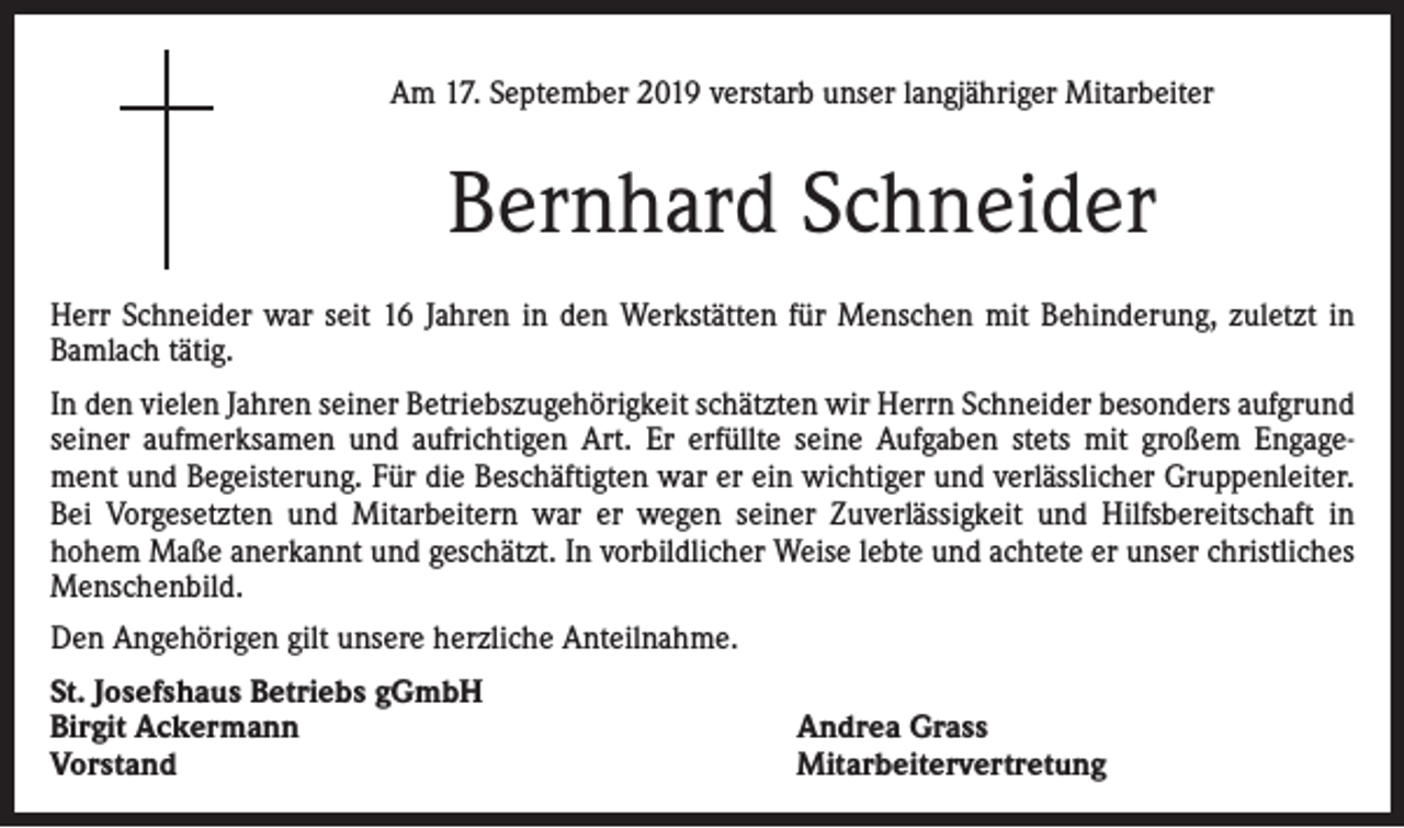 <p>Am 17. September 2019 verstarb unser langjähriger Mitarbeiter</p><p>Bernhard Schneider<br />Herr Schneider war seit 16 Jahren in den Werkstätten für Menschen mit Behinderung, zuletzt in<br />Bamlach tätig.<br />In den vielen Jahren seiner Betriebszugehörigkeit schätzten wir Herrn Schneider besonders aufgrund<br />seiner aufmerksamen und aufrichtigen Art. Er erfüllte seine Aufgaben stets mit großem Engagement und Begeisterung. Für die Beschäftigten war er ein wichtiger und verlässlicher Gruppenleiter.<br />Bei Vorgesetzten und Mitarbeitern war er wegen seiner Zuverlässigkeit und Hilfsbereitschaft in<br />hohem Maße anerkannt und geschätzt. In vorbildlicher Weise lebte und achtete er unser christliches<br />Menschenbild.<br />Den Angehörigen gilt unsere herzliche Anteilnahme.<br />St. Josefshaus Betriebs gGmbH<br />Birgit Ackermann<br />Vorstand</p><p>Andrea Grass<br />Mitarbeitervertretung</p>