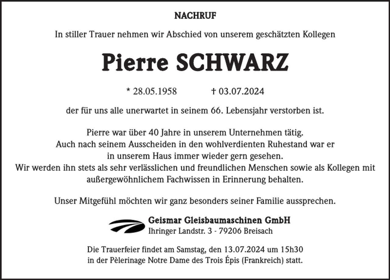 <p>NACHRUF</p><p>In stiller Trauer nehmen wir Abschied von unserem geschätzten Kollegen</p><p>Pierre SCHWARZ<br />* 28.05.1958</p><p>† 03.07.2024</p><p>der für uns alle unerwartet in seinem 66. Lebensjahr verstorben ist.<br />Pierre war über 40 Jahre in unserem Unternehmen tätig.<br />Auch nach seinem Ausscheiden in den wohlverdienten Ruhestand war er<br />in unserem Haus immer wieder gern gesehen.<br />Wir werden ihn stets als sehr verlässlichen und freundlichen Menschen sowie als Kollegen mit<br />außergewöhnlichem Fachwissen in Erinnerung behalten.<br />Unser Mitgefühl möchten wir ganz besonders seiner Familie aussprechen.<br />Geismar Gleisbaumaschinen GmbH<br />Ihringer Landstr. 3 - 79206 Breisach<br />Die Trauerfeier findet am Samstag, den 13.07.2024 um 15h30<br />in der Pèlerinage Notre Dame des Trois Épis (Frankreich) statt.</p>
