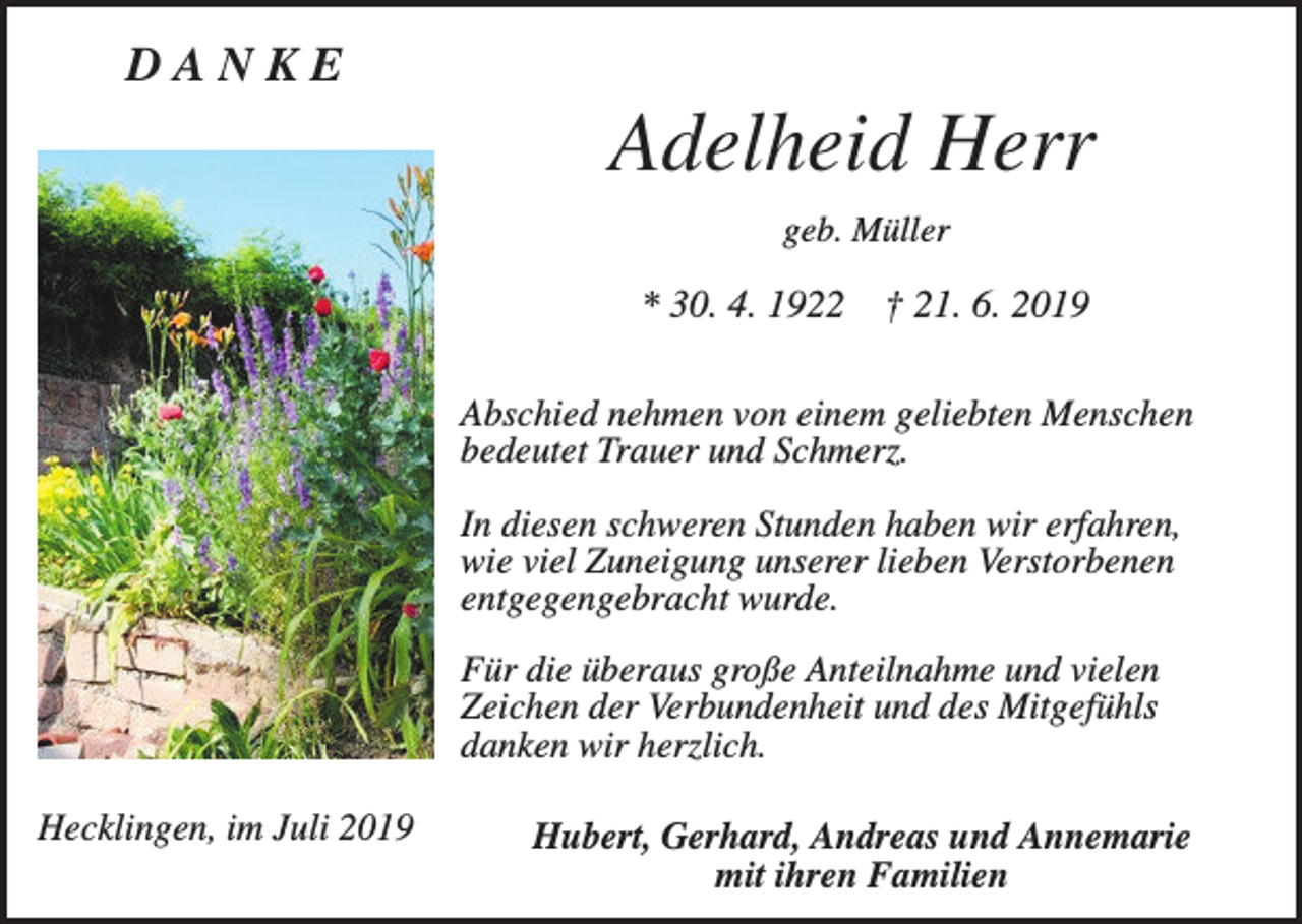 <p>DANKE</p><p>Adelheid Herr<br />geb. Müller</p><p>* 30. 4. 1922</p><p>† 21. 6. 2019</p><p>Abschied nehmen von einem geliebten Menschen<br />bedeutet Trauer und Schmerz.<br />In diesen schweren Stunden haben wir erfahren,<br />wie viel Zuneigung unserer lieben Verstorbenen<br />entgegengebracht wurde.<br />Für die überaus große Anteilnahme und vielen<br />Zeichen der Verbundenheit und des Mitgefühls<br />danken wir herzlich.<br />Hecklingen, im Juli 2019</p><p>Hubert, Gerhard, Andreas und Annemarie<br />mit ihren Familien</p>
