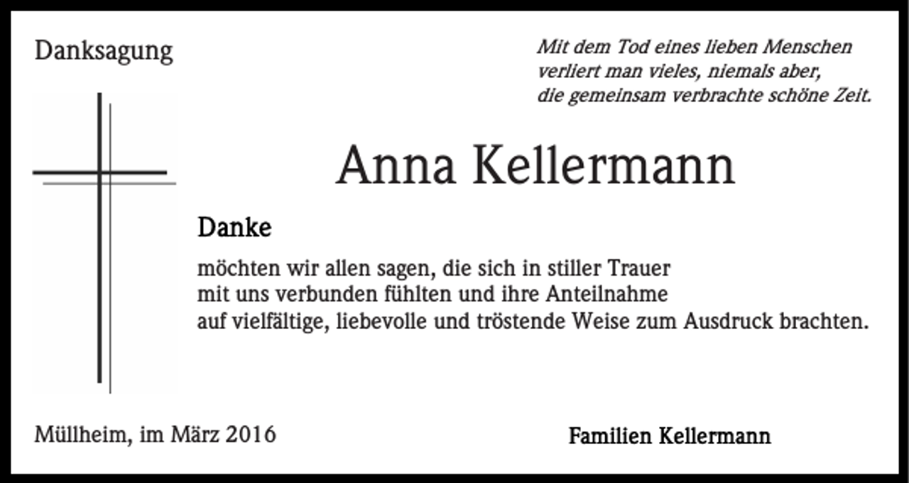<p>Mit dem Tod eines lieben Menschen<br />verliert man vieles, niemals aber,<br />die gemeinsam verbrachte schöne Zeit.</p><p>Danksagung</p><p>Anna Kellermann<br />möchten wir allen sagen, die sich in stiller Trauer<br />mit uns verbunden fühlten und ihre Anteilnahme<br />auf vielfältige, liebevolle und tröstende Weise zum Ausdruck brachten.</p><p>Müllheim, im März 2016</p>