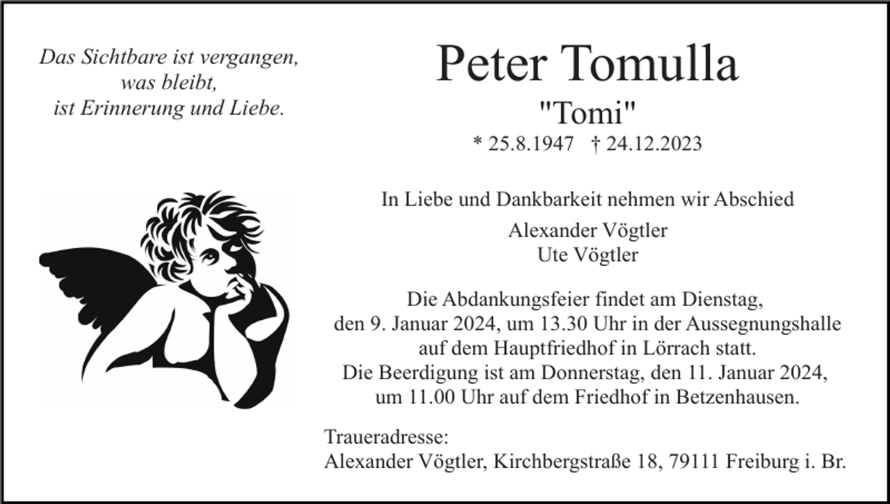 <p>Das Sichtbare ist vergangen,<br />was bleibt,<br />ist Erinnerung und Liebe.</p><p>Peter Tomulla<br />"Tomi"<br />* 25.8.1947 † 24.12.2023<br />In Liebe und Dankbarkeit nehmen wir Abschied<br />Alexander Vögtler<br />Ute Vögtler<br />Die Abdankungsfeier findet am Dienstag,<br />den 9. Januar 2024, um 13.30 Uhr in der Aussegnungshalle<br />auf dem Hauptfriedhof in Lörrach statt.<br />Die Beerdigung ist am Donnerstag, den 11. Januar 2024,<br />um 11.00 Uhr auf dem Friedhof in Betzenhausen.<br />Traueradresse:<br />Alexander Vögtler, Kirchbergstraße 18, 79111 Freiburg i. Br.</p>