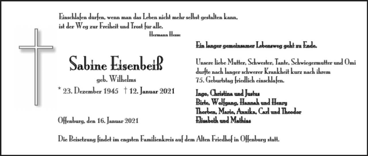 <p>Einschlafen dürfen, wenn man das Leben nicht mehr selbst gestalten kann,<br />ist der Weg zur Freiheit und Trost für alle.<br />Hermann Hesse</p><p>Ein langer gemeinsamer Lebensweg geht zu Ende.</p><p>Sabine Eisenbeiß<br />geb. Wilhelms<br />* 23. Dezember 1945 † 12. Januar 2021<br />Offenburg, den 16. Januar 2021</p><p>Unsere liebe Mutter, Schwester, Tante, Schwiegermutter und Omi<br />durfte nach langer schwerer Krankheit kurz nach ihrem<br />75. Geburtstag friedlich einschlafen.<br />Ingo, Christina und Justus<br />Birte, Wolfgang, Hannah und Henry<br />Thorben, Marie, Annika, Carl und Theodor<br />Elisabeth und Mathias</p><p>Die Beisetzung findet im engsten Familienkreis auf dem Alten Friedhof in Offenburg statt.</p>