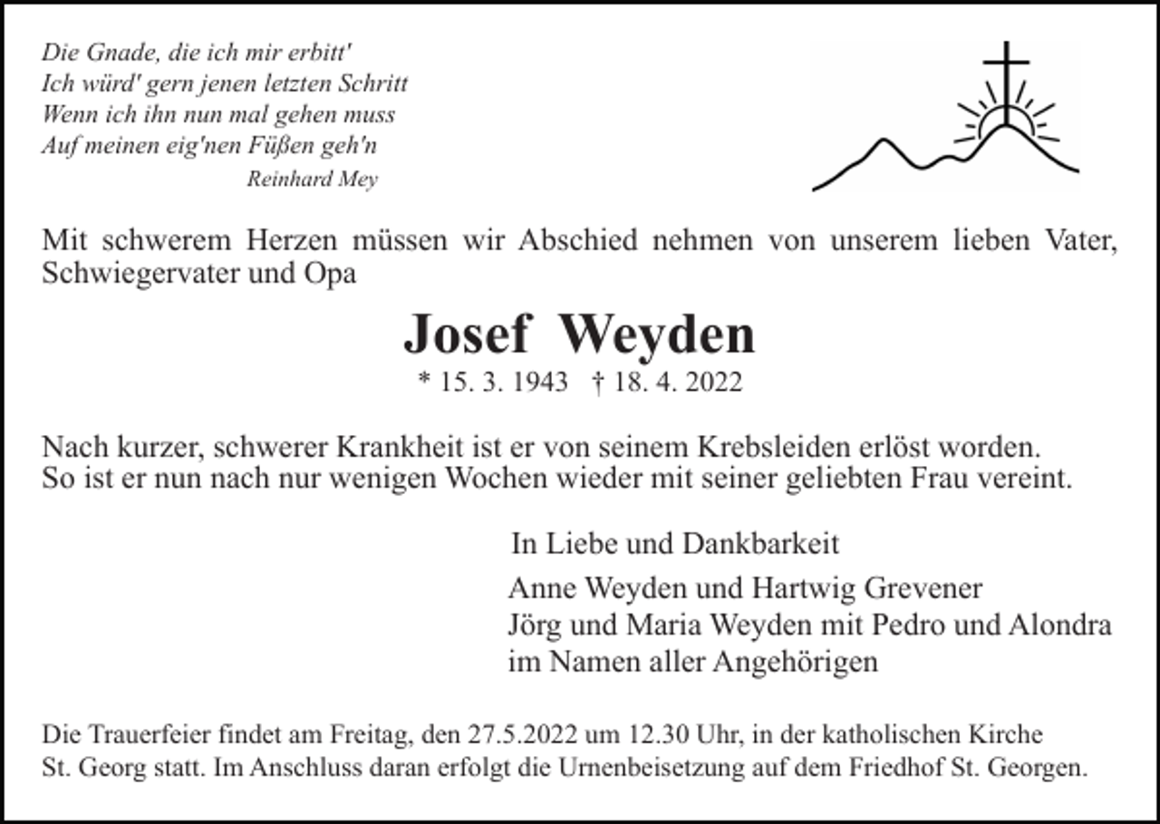 <p>Die Gnade, die ich mir erbitt'<br />Ich würd' gern jenen letzten Schritt<br />Wenn ich ihn nun mal gehen muss<br />Auf meinen eig'nen Füßen geh'n<br />Reinhard Mey</p><p>Mit schwerem Herzen müssen wir Abschied nehmen von unserem lieben Vater,<br />Schwiegervater und Opa</p><p>Josef Weyden<br />* 15. 3. 1943 † 18. 4. 2022</p><p>Nach kurzer, schwerer Krankheit ist er von seinem Krebsleiden erlöst worden.<br />So ist er nun nach nur wenigen Wochen wieder mit seiner geliebten Frau vereint.<br />In Liebe und Dankbarkeit<br />Anne Weyden und Hartwig Grevener<br />Jörg und Maria Weyden mit Pedro und Alondra<br />im Namen aller Angehörigen<br />Die Trauerfeier findet am Freitag, den 27.5.2022 um 12.30 Uhr, in der katholischen Kirche<br />St. Georg statt. Im Anschluss daran erfolgt die Urnenbeisetzung auf dem Friedhof St. Georgen.</p>