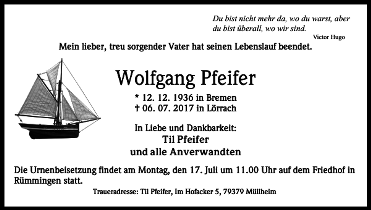 <p>Du<br />bistninicht<br />D u bist<br />c ht mmehr<br />e hr dda,<br />a, wwo<br />o du<br />d u warst,<br />w arst, aber<br />a b er<br />du<br />bist üüberall,<br />d u bist<br />b er all, wo<br />w o wir<br />wir sisind.<br />n d.</p><p>MMein<br />ei n li lieber,<br />e b er, trtreu<br />e u s or<br />g e n d er Vater<br />V at er hat<br />h at sseinen<br />ei n e n LLebenslauf<br />e b e nsl a uf beendet.<br />b e e n d et.<br />sorgender</p><p>Vi ct or HHugo<br />ugo<br />Victor</p><p>W olf g a n g PfPfeifer<br />eif er<br />Wolfgang<br />** 12.<br />1 2. 12.<br />1 2. 1936<br />1 9 3 6 iin<br />n Bremen<br />Br e m e n<br />†† 006.<br />6. 007.<br />7. 22017<br />0 1 7 iin<br />n LLörrach<br />örr a c h</p><p>In<br />I n Liebe<br />Li e b e und<br />u n d Dankbarkeit:<br />D a n k b ar k eit:<br />Til PPfeifer<br />f ei f e r<br />Til<br />und<br />alle<br />u n d all<br />e Anverwandten<br />A n v er w a n d t e n<br />Di e Ur<br />Die<br />Urnenbeisetzung<br />n e n b eis et z u n g fifindet<br />n d et aam<br />m Montag,<br />M o nt a g, dden<br />e n 17.<br />1 7. Juli<br />J uli um<br />u m 11.00<br />. Uhr<br />U hr auf<br />a uf dem<br />de m Friedhof<br />Fri e d h of iinn<br />R ü m mi n g e n ststatt.<br />att.<br />Rümmingen<br />Traueradresse:<br />Tr<br />a u er a dr ess e: Til<br />Til Pf<br />Pfeifer,<br />eif e r, IImm Hofacker<br />H of a c k er 5,<br />5, 79379<br />7 9 3 7 9 Müllheim<br />M üll h ei m</p>