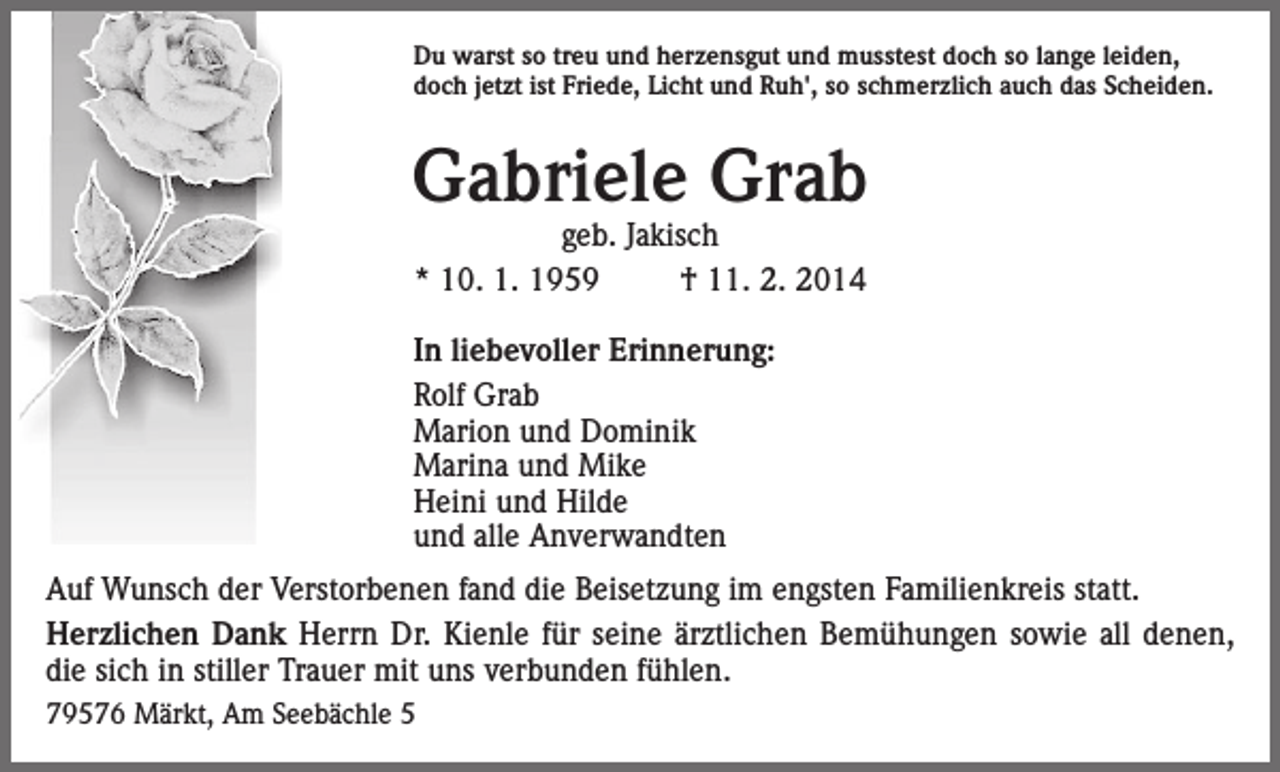 <p>Du warst so treu und herzensgut und musstest doch so lange leiden,<br />doch jetzt ist Friede, Licht und Ruh', so schmerzlich auch das Scheiden.</p><p>Gabriele Grab<br />geb. Jakisch<br />* 10. 1. 1959<br />† 11. 2. 2014</p><p>In liebevoller Erinnerung:<br />Rolf Grab<br />Marion und Dominik<br />Marina und Mike<br />Heini und Hilde<br />und alle Anverwandten<br />Auf Wunsch der Verstorbenen fand die Beisetzung im engsten Familienkreis statt.<br />Herzlichen Dank Herrn Dr. Kienle für seine ärztlichen Bemühungen sowie all denen,<br />die sich in stiller Trauer mit uns verbunden fühlen.<br />79576 Märkt, Am Seebächle 5</p>