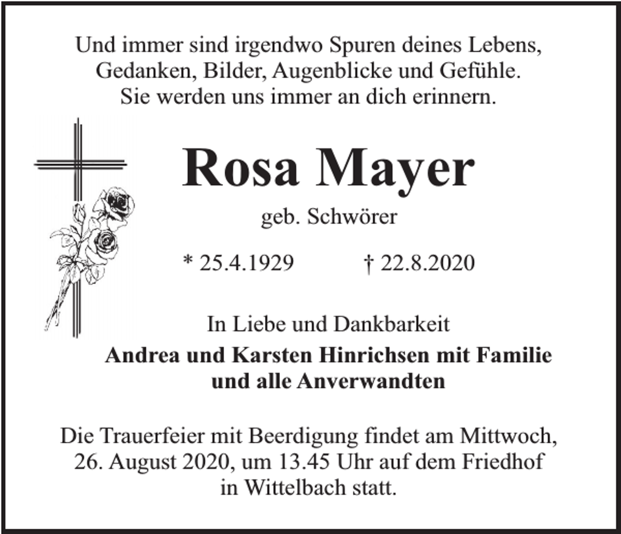 <p>Und immer sind irgendwo Spuren deines Lebens,<br />Gedanken, Bilder, Augenblicke und Gefühle.<br />Sie werden uns immer an dich erinnern.</p><p>Rosa Mayer<br />geb. Schwörer</p><p>* 25.4.1929</p><p>† 22.8.2020</p><p>In Liebe und Dankbarkeit<br />Andrea und Karsten Hinrichsen mit Familie<br />und alle Anverwandten<br />Die Trauerfeier mit Beerdigung findet am Mittwoch,<br />26. August 2020, um 13.45 Uhr auf dem Friedhof<br />in Wittelbach statt.</p>