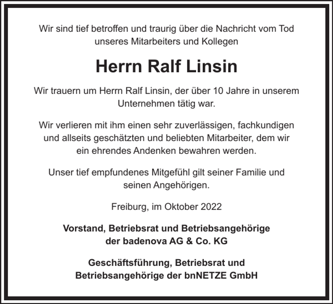 <p>Wir sind tief betroffen und traurig über die Nachricht vom Tod<br />unseres Mitarbeiters und Kollegen</p><p>Herrn Ralf Linsin<br />Wir trauern um Herrn Ralf Linsin, der über 10 Jahre in unserem<br />Unternehmen tätig war.<br />Wir verlieren mit ihm einen sehr zuverlässigen, fachkundigen<br />und allseits geschätzten und beliebten Mitarbeiter, dem wir<br />ein ehrendes Andenken bewahren werden.<br />Unser tief empfundenes Mitgefühl gilt seiner Familie und<br />seinen Angehörigen.<br />Freiburg, im Oktober 2022<br />Vorstand, Betriebsrat und Betriebsangehörige<br />der badenova AG &amp; Co. KG<br />Geschäftsführung, Betriebsrat und<br />Betriebsangehörige der bnNETZE GmbH</p>