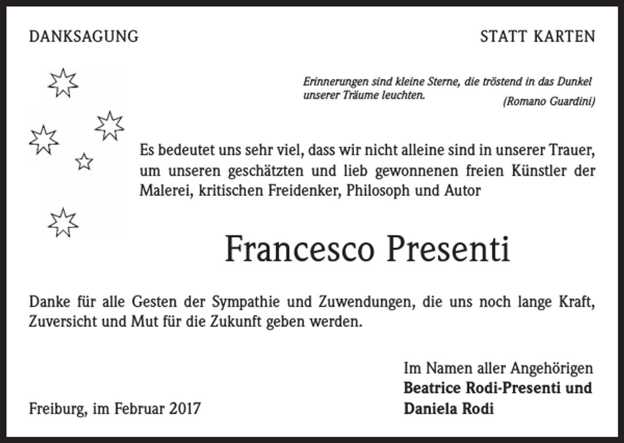 <p>DANKSAGUNG</p><p>STATT KARTEN<br />Erinnerungen sind kleine Sterne, die tröstend in das Dunkel<br />unserer Träume leuchten.<br />(Romano Guardini)</p><p>Es bedeutet uns sehr viel, dass wir nicht alleine sind in unserer Trauer,<br />um unseren geschätzten und lieb gewonnenen freien Künstler der<br />­Malerei, kritischen Freidenker, Philosoph und Autor</p><p>Francesco Presenti<br />Danke für alle Gesten der Sympathie und Zuwendungen, die uns noch lange Kraft,<br />Zuversicht und Mut für die Zukunft geben werden.</p><p>Freiburg, im Februar 2017</p><p>Im Namen aller Angehörigen<br />Beatrice Rodi-Presenti und<br />Daniela Rodi</p>