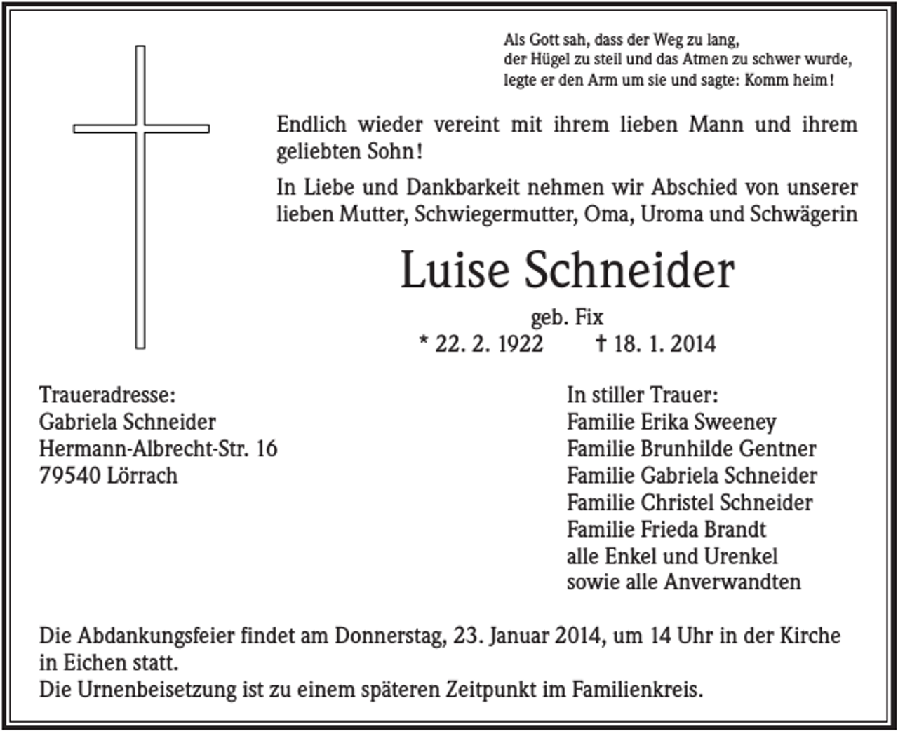 <p>Als Gott sah, dass der Weg zu lang,<br />der Hügel zu steil und das Atmen zu schwer wurde,<br />legte er den Arm um sie und sagte: Komm heim !</p><p>Endlich wieder vereint mit ihrem lieben Mann und ihrem<br />geliebten Sohn !<br />In Liebe und Dankbarkeit nehmen wir Abschied von unserer<br />lieben Mutter, Schwiegermutter, Oma, Uroma und Schwägerin</p><p>Luise Schneider<br />geb. Fix<br />* 22. 2. 1922<br />✝ 18. 1. 2014<br />Traueradresse:<br />Gabriela Schneider<br />Hermann-Albrecht-Str. 16<br />79540 Lörrach</p><p>In stiller Trauer:<br />Familie Erika Sweeney<br />Familie Brunhilde Gentner<br />Familie Gabriela Schneider<br />Familie Christel Schneider<br />Familie Frieda Brandt<br />alle Enkel und Urenkel<br />sowie alle Anverwandten</p><p>Die Abdankungsfeier findet am Donnerstag, 23. Januar 2014, um 14 Uhr in der Kirche<br />in Eichen statt.<br />Die Urnenbeisetzung ist zu einem späteren Zeitpunkt im Familienkreis.</p>