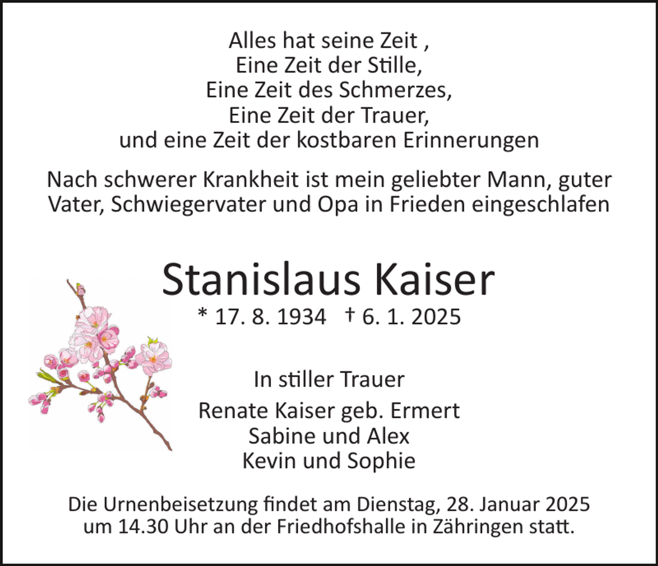 <p>Alles hat seine Zeit ,<br />Eine Zeit der Stille,<br />Eine Zeit des Schmerzes,<br />Eine Zeit der Trauer,<br />und eine Zeit der kostbaren Erinnerungen<br />Nach schwerer Krankheit ist mein geliebter Mann, guter<br />Vater, Schwiegervater und Opa in Frieden eingeschlafen</p>
<p>Stanislaus Kaiser<br />* 17. 8. 1934 † 6. 1. 2025<br />In stiller Trauer<br />Renate Kaiser geb. Ermert<br />Sabine und Alex<br />Kevin und Sophie<br />Die Urnenbeisetzung ﬁndet am Dienstag, 28. Januar 2025<br />um 14.30 Uhr an der Friedhofshalle in Zähringen statt.</p>