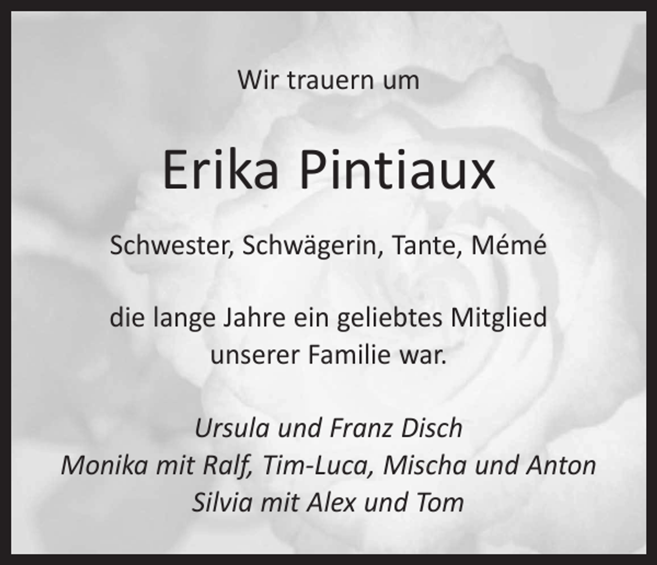 <p>Wir trauern um</p><p>Erika Pintiaux<br />Schwester, Schwägerin, Tante, Mémé<br />die lange Jahre ein geliebtes Mitglied<br />unserer Familie war.<br />Ursula und Franz Disch<br />Monika mit Ralf, Tim-Luca, Mischa und Anton<br />Silvia mit Alex und Tom</p>