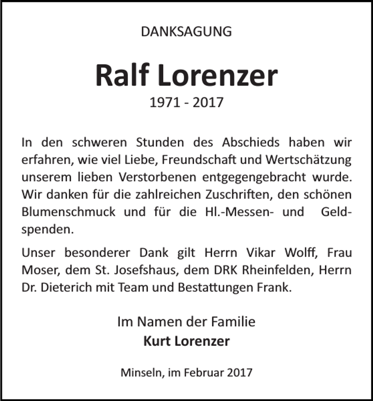 <p>DANKSAGUNG</p><p>Ralf Lorenzer<br />1971 ­ 2017<br />In den schweren Stunden des Abschieds haben wir<br />erfahren, wie viel Liebe, Freundscha� und Wertschätzung<br />unserem lieben Verstorbenen entgegengebracht wurde.<br />Wir danken für die zahlreichen Zuschri�en, den schönen<br />Blumenschmuck und für die Hl.­Messen­ und Geld­<br />spenden.<br />Unser besonderer Dank gilt Herrn Vikar Wolﬀ, Frau<br />Moser, dem St. Josefshaus, dem DRK Rheinfelden, Herrn<br />Dr. Dieterich mit Team und Besta�ungen Frank.</p><p>Im Namen der Familie<br />Kurt Lorenzer<br />Minseln, im Februar 2017</p>