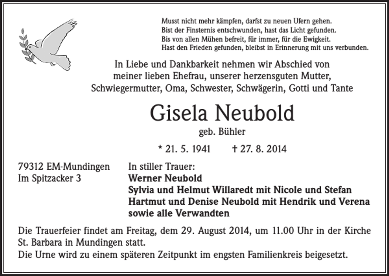<p>Musst nicht mehr kämpfen, darfst zu neuen Ufern gehen.<br />Bist der Finsternis entschwunden, hast das Licht gefunden.<br />Bis von allen Mühen befreit, für immer, für die Ewigkeit.<br />Hast den Frieden gefunden, bleibst in Erinnerung mit uns verbunden.</p><p>In Liebe und Dankbarkeit nehmen wir Abschied von<br />meiner lieben Ehefrau, unserer herzensguten Mutter,<br />Schwiegermutter, Oma, Schwester, Schwägerin, Gotti und Tante</p><p>Gisela Neubold<br />geb. Bühler</p><p>* 21. 5. 1941 † 27. 8. 2014<br />79312 EM-Mundingen In stiller Trauer:<br />Im Spitzacker 3 Werner Neubold<br />Sylvia und Helmut Willaredt mit Nicole und Stefan<br />Hartmut und Denise Neubold mit Hendrik und Verena<br />sowie alle Verwandten<br />Die Trauerfeier findet am Freitag, dem 29. August 2014, um 11.00 Uhr in der Kirche<br />St. Barbara in Mundingen statt.<br />Die Urne wird zu einem späteren Zeitpunkt im engsten Familienkreis beigesetzt.</p>