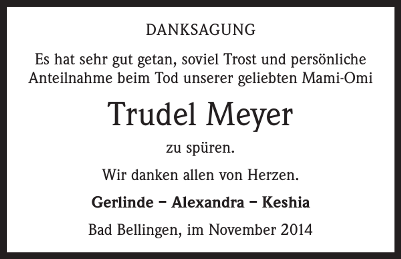 <p>DANKSAGUNG<br />Es hat sehr gut getan, soviel Trost und persönliche<br />Anteilnahme beim Tod unserer geliebten Mami-Omi</p><p>Trudel Meyer<br />zu spüren.<br />Wir danken allen von Herzen.<br />Gerlinde – Alexandra – Keshia<br />Bad Bellingen, im November 2014</p>