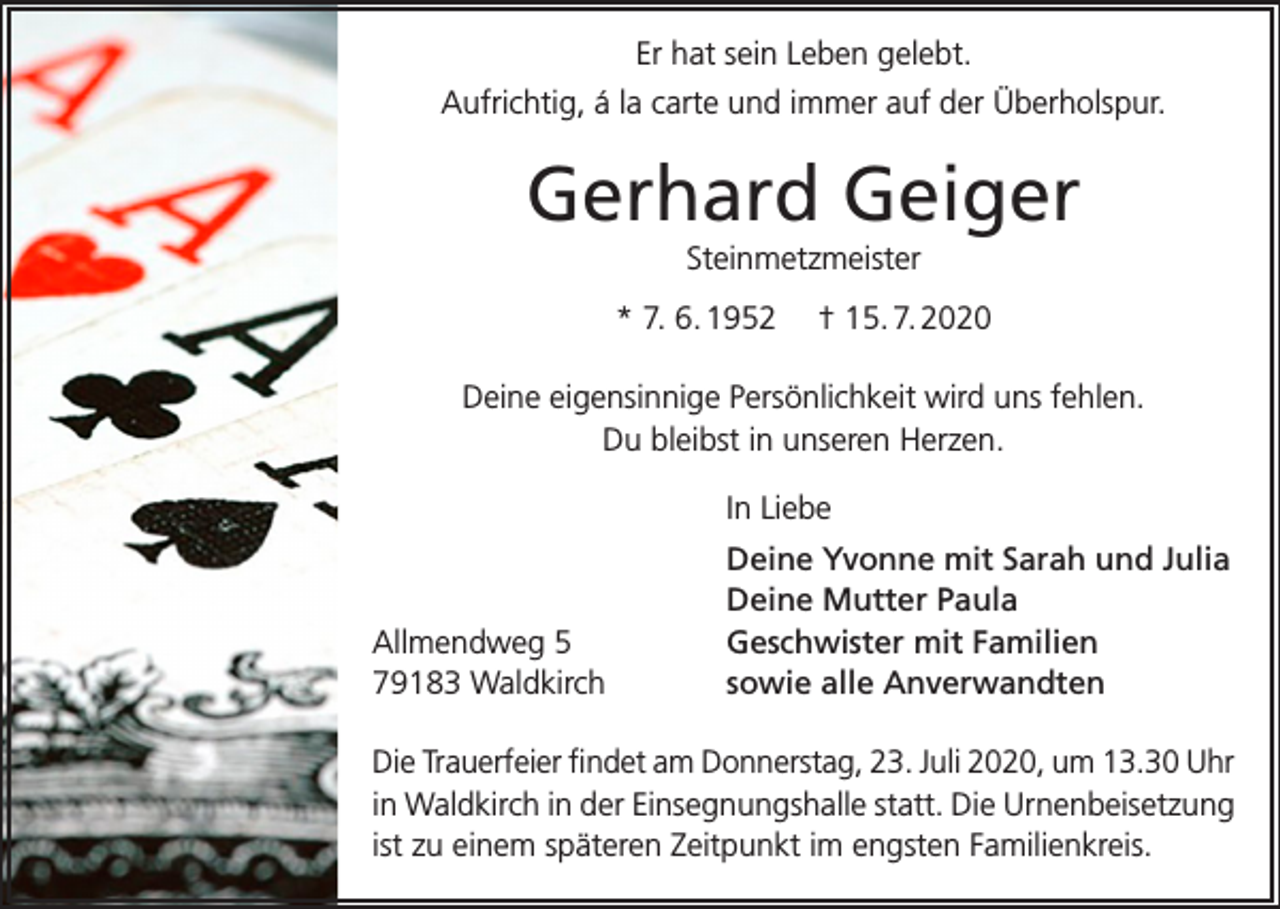 <p>Er hat sein Leben gelebt.<br />Aufrichtig, á la carte und immer auf der Überholspur.</p><p>Gerhard Geiger<br />Steinmetzmeister<br />* 7. 6. 1952</p><p>† 15. 7. 2020</p><p>Deine eigensinnige Persönlichkeit wird uns fehlen.<br />Du bleibst in unseren Herzen.<br />In Liebe</p><p>Allmendweg 5<br />79183 Waldkirch</p><p>Deine Yvonne mit Sarah und Julia<br />Deine Mutter Paula<br />Geschwister mit Familien<br />sowie alle Anverwandten</p><p>Die Trauerfeier findet am Donnerstag, 23. Juli 2020, um 13.30 Uhr<br />in Waldkirch in der Einsegnungshalle statt. Die Urnenbeisetzung<br />ist zu einem späteren Zeitpunkt im engsten Familienkreis.</p>