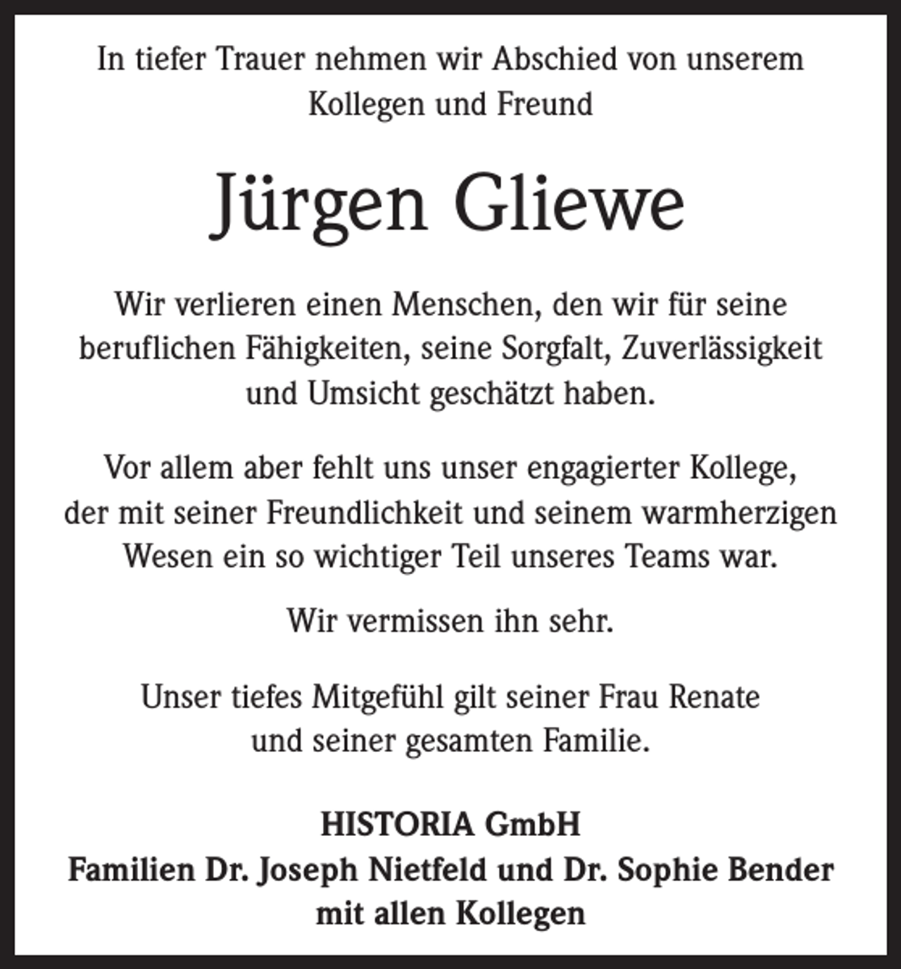 <p>In tiefer Trauer nehmen wir Abschied von unserem<br />­Kollegen und Freund</p><p>Jürgen Gliewe<br />Wir verlieren einen Menschen, den wir für seine<br />­beruflichen Fähigkeiten, ­seine Sorgfalt, Zuverlässigkeit<br />und Umsicht geschätzt haben.<br />Vor allem aber fehlt uns unser engagierter Kollege,<br />der mit seiner Freundlichkeit und seinem warmherzigen<br />Wesen ein so wichtiger Teil unseres Teams war.<br />Wir vermissen ihn sehr.<br />Unser tiefes Mitgefühl gilt seiner Frau Renate<br />und ­seiner gesamten Familie.<br />HISTORIA GmbH<br />Familien Dr. Joseph Nietfeld und Dr. Sophie Bender<br />mit allen Kollegen</p>