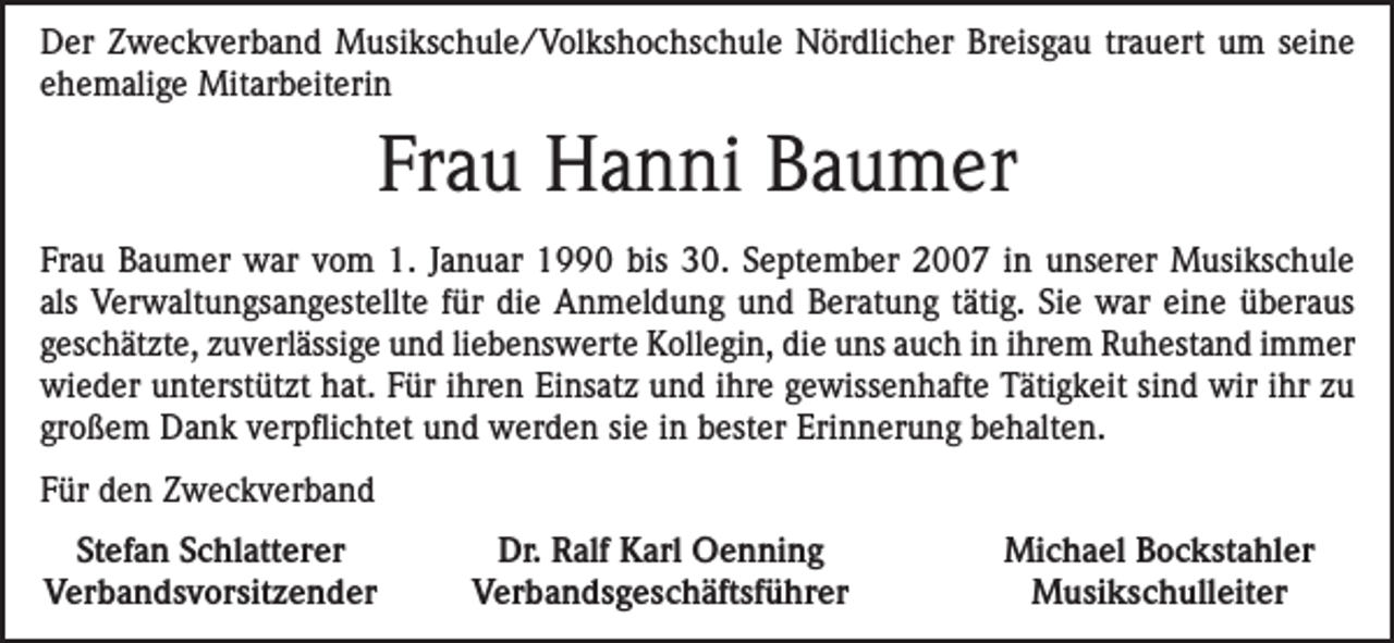 <p>Der Zweckverband Musikschule/Volkshochschule Nördlicher Breisgau trauert um seine<br />ehemalige Mitarbeiterin</p><p>Frau Hanni Baumer<br />Frau Baumer war vom 1. Januar 1990 bis 30. September 2007 in unserer Musikschule<br />als Verwaltungsangestellte für die Anmeldung und Beratung tätig. Sie war eine überaus<br />­geschätzte, zuverlässige und liebenswerte Kollegin, die uns auch in ihrem Ruhestand immer<br />wieder unterstützt hat. Für ihren Einsatz und ihre gewissenhafte Tätigkeit sind wir ihr zu<br />großem Dank verpflichtet und werden sie in bester Erinnerung behalten.<br />Für den Zweckverband<br />Stefan Schlatterer<br />Verbandsvorsitzender</p><p>Dr. Ralf Karl Oenning<br />Verbandsgeschäftsführer</p><p>Michael Bockstahler<br />Musikschulleiter</p>