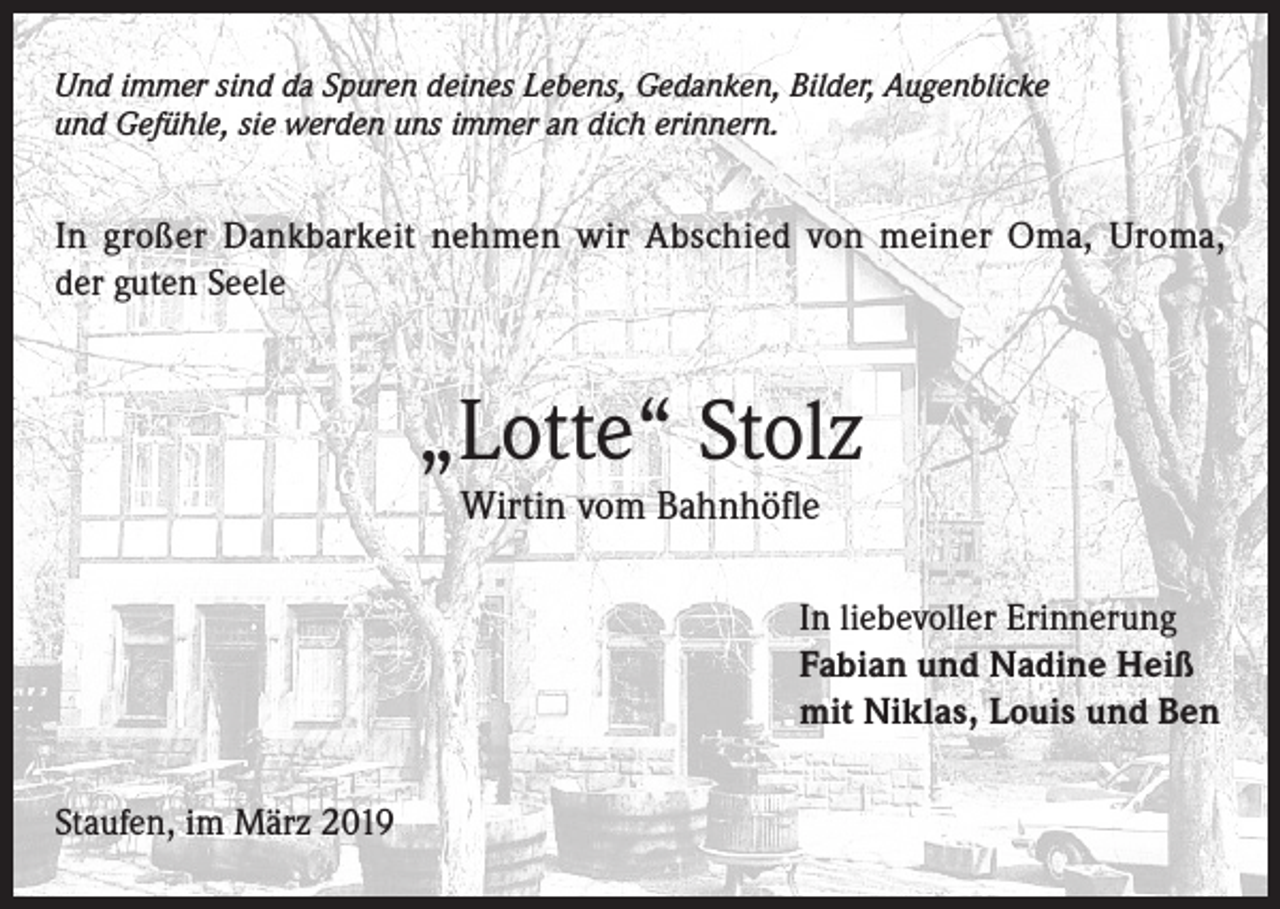<p>Und immer sind da Spuren deines Lebens, Gedanken, Bilder, Augenblicke<br />und Gefühle, sie werden uns immer an dich erinnern.</p><p>In großer Dankbarkeit nehmen wir Abschied von meiner Oma, Uroma,<br />der guten Seele</p><p>„Lotte“ Stolz<br />Wirtin vom Bahnhöfle</p><p>In liebevoller Erinnerung<br />Fabian und Nadine Heiß<br />mit Niklas, Louis und Ben<br />Staufen, im März 2019</p>
