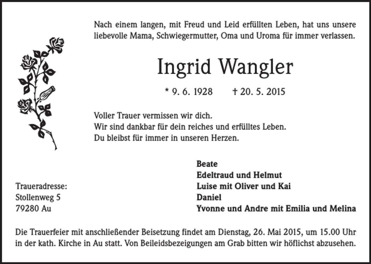 <p>Nach einem langen, mit Freud und Leid erfüllten Leben, hat uns unsere<br />liebevolle Mama, Schwiegermutter, Oma und Uroma für immer verlassen.</p><p>Ingrid Wangler<br />* 9. 6. 1928 † 20. 5. 2015<br />Voller Trauer vermissen wir dich.<br />Wir sind dankbar für dein reiches und erfülltes Leben.<br />Du bleibst für immer in unseren Herzen.</p><p>Traueradresse:<br />Stollenweg 5<br />79280 Au</p><p>Beate<br />Edeltraud und Helmut<br />Luise mit Oliver und Kai<br />Daniel<br />Yvonne und Andre mit Emilia und Melina</p><p>Die Trauerfeier mit anschließender Beisetzung findet am Dienstag, 26. Mai 2015, um 15.00 Uhr<br />in der kath. Kirche in Au statt. Von Beileidsbezeigungen am Grab bitten wir höflichst abzusehen.</p>