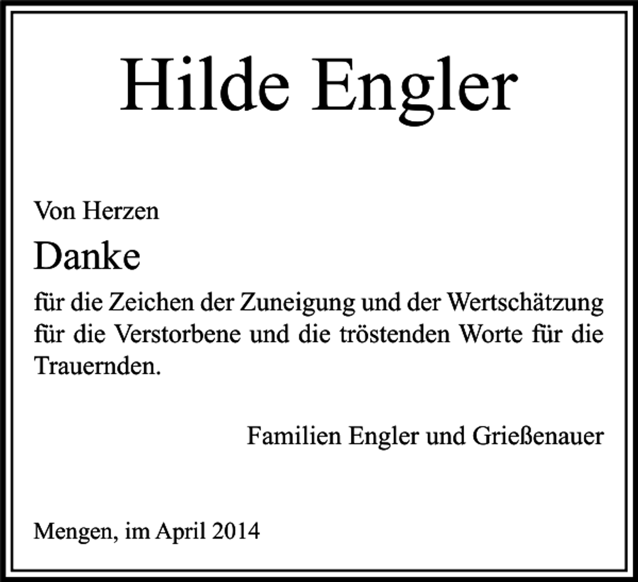 <p>Hilde Engler<br />Von Herzen</p><p>Danke</p><p>für die Zeichen der Zuneigung und der Wertschätzung<br />für die Verstorbene und die tröstenden Worte für die<br />Trauernden.<br />Familien Engler und Grießenauer<br />Mengen, im April 2014</p>