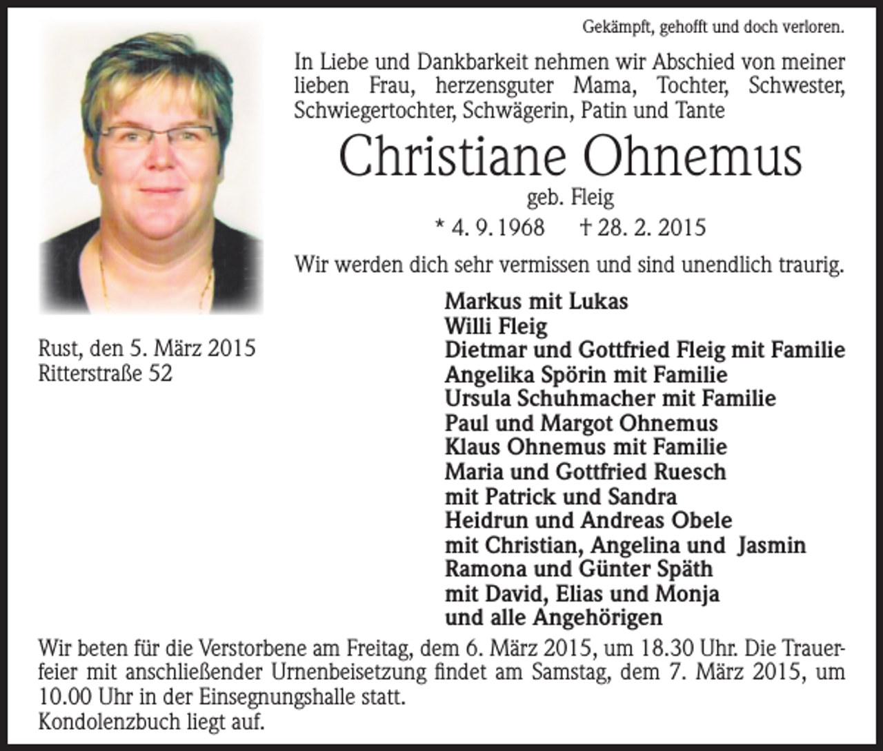 <p>Gekämpft, gehofft und doch verloren.</p><p>In Liebe und Dankbarkeit nehmen wir Abschied von ­meiner<br />lieben Frau, herzensguter Mama, Tochter, Schwester,<br />­Schwiegertochter, Schwägerin, Patin und Tante</p><p>Christiane Ohnemus<br />geb. Fleig<br />* 4. 9. 1968 † 28. 2. 2015</p><p>Wir werden dich sehr vermissen und sind unendlich traurig.<br />Markus mit Lukas<br />Willi Fleig<br />Rust, den 5. März 2015<br />Dietmar und Gottfried Fleig mit Familie<br />Ritterstraße 52<br />Angelika Spörin mit Familie<br />Ursula Schuhmacher mit Familie<br />Paul und Margot Ohnemus<br />Klaus Ohnemus mit Familie<br />Maria und Gottfried Ruesch<br />mit Patrick und Sandra<br />Heidrun und Andreas Obele<br />mit Christian, Angelina und Jasmin<br />Ramona und Günter Späth<br />mit David, Elias und Monja<br />und alle Angehörigen<br />Wir beten für die Verstorbene am Freitag, dem 6. März 2015, um 18.30 Uhr. Die Trauer­<br />feier mit anschließender Urnenbeisetzung findet am Samstag, dem 7. März 2015, um<br />10.00 Uhr in der Einsegnungshalle statt.<br />Kondolenzbuch liegt auf.</p>