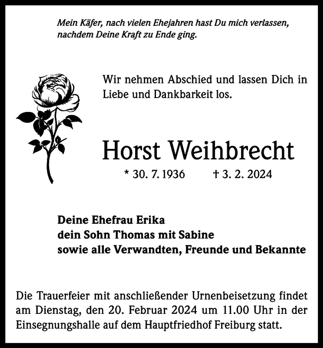 <p>Mein Käfer, nach vielen Ehejahren hast Du mich verlassen,<br />nachdem Deine Kraft zu Ende ging.</p><p>Wir nehmen Abschied und lassen Dich in<br />Liebe und Dankbarkeit los.</p><p>Horst Weihbrecht<br />* 30. 7. 1936</p><p>† 3. 2. 2024</p><p>Deine Ehefrau Erika<br />dein Sohn Thomas mit Sabine<br />sowie alle Verwandten, Freunde und Bekannte</p><p>Die Trauerfeier mit anschließender Urnenbeisetzung findet<br />am Dienstag, den 20. Februar 2024 um 11.00 Uhr in der<br />Einsegnungshalle auf dem Hauptfriedhof Freiburg statt.</p>