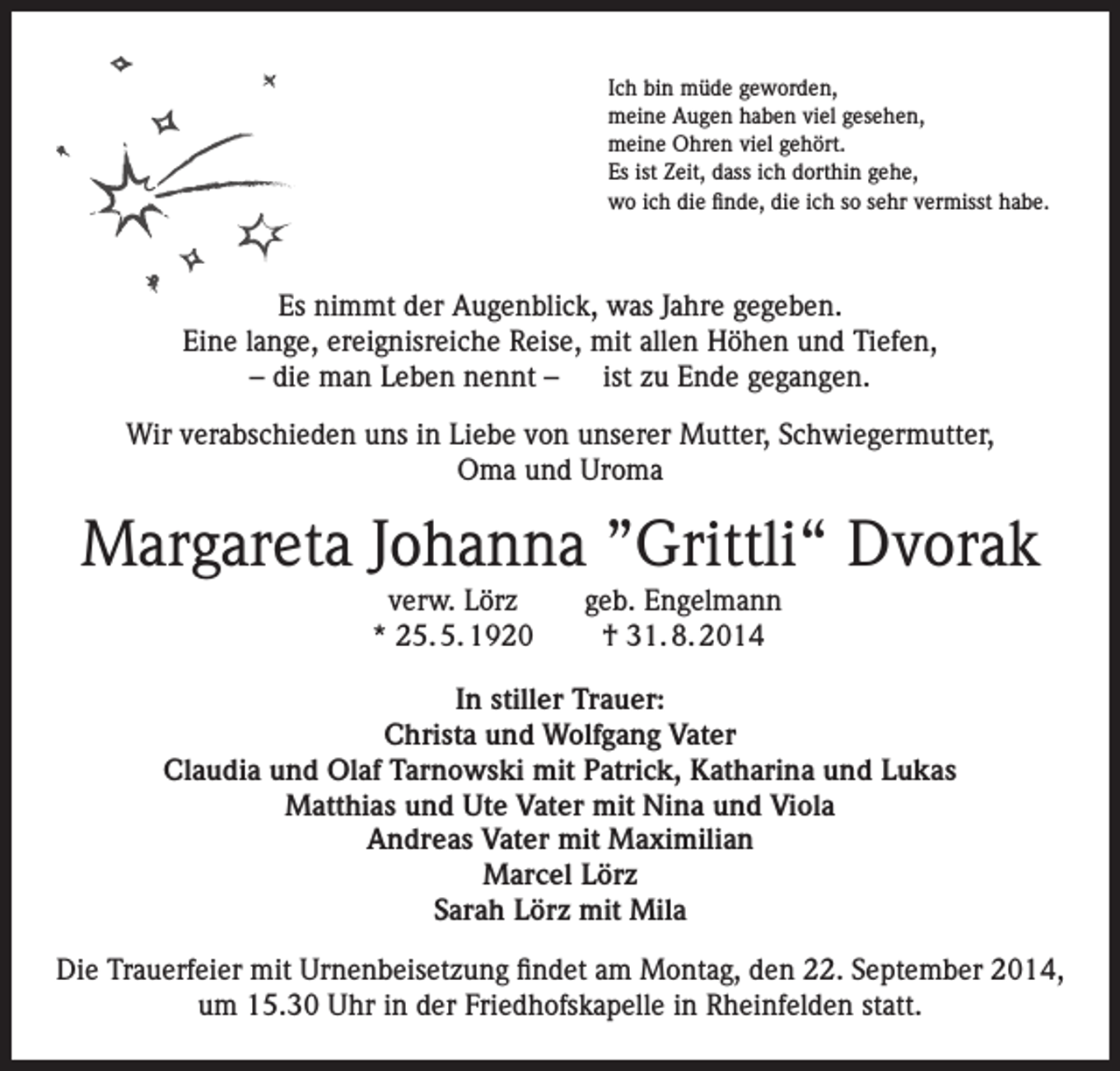 <p>Ich bin müde geworden,<br />meine Augen haben viel gesehen,<br />meine Ohren viel gehört.<br />Es ist Zeit, dass ich dorthin gehe,<br />wo ich die finde, die ich so sehr vermisst habe.</p><p>Es nimmt der Augenblick, was Jahre gegeben.<br />Eine lange, ereignisreiche Reise, mit allen Höhen und Tiefen,<br />– die man Leben nennt – ist zu Ende gegangen.<br />Wir verabschieden uns in Liebe von unserer Mutter, Schwiegermutter,<br />Oma und Uroma</p><p>Margareta Johanna ”Grittli“ Dvorak</p><p>verw. Lörz<br />* 25. 5. 1920</p><p>geb. Engelmann<br />† 31. 8. 2014</p><p>In stiller Trauer:<br />Christa und Wolfgang Vater<br />Claudia und Olaf Tarnowski mit Patrick, Katharina und Lukas<br />Matthias und Ute Vater mit Nina und Viola<br />Andreas Vater mit Maximilian<br />Marcel Lörz<br />Sarah Lörz mit Mila<br />Die Trauerfeier mit Urnenbeisetzung findet am Montag, den 22. September 2014,<br />um 15.30 Uhr in der Friedhofskapelle in Rheinfelden statt.</p>