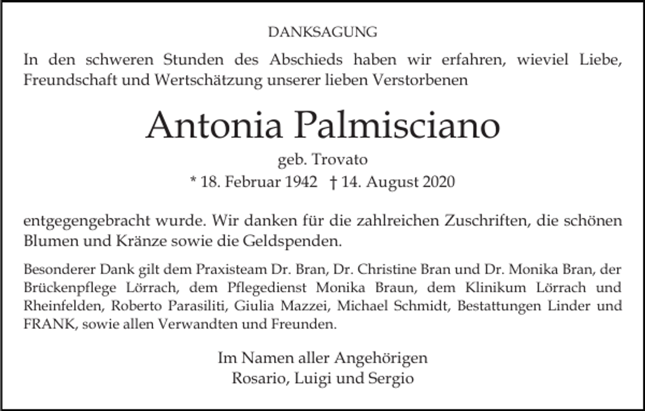 <p>DANKSAGUNG</p><p>In den schweren Stunden des Abschieds haben wir erfahren, wieviel Liebe,<br />Freundschaft und Wertschätzung unserer lieben Verstorbenen</p><p>Antonia Palmisciano<br />geb. Trovato<br />* 18. Februar 1942 † 14. August 2020<br />entgegengebracht wurde. Wir danken für die zahlreichen Zuschriften, die schönen<br />Blumen und Kränze sowie die Geldspenden.<br />Besonderer Dank gilt dem Praxisteam Dr. Bran, Dr. Christine Bran und Dr. Monika Bran, der<br />Brückenpflege Lörrach, dem Pflegedienst Monika Braun, dem Klinikum Lörrach und<br />Rheinfelden, Roberto Parasiliti, Giulia Mazzei, Michael Schmidt, Bestattungen Linder und<br />FRANK, sowie allen Verwandten und Freunden.</p><p>Im Namen aller Angehörigen<br />Rosario, Luigi und Sergio</p>