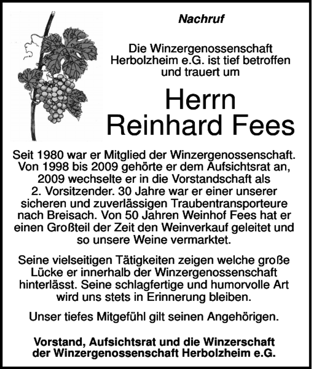 <p>Nachruf<br />Die Winzergenossenschaft<br />Herbolzheim e.G. ist tief betroffen<br />und trauert um</p><p>Herrn<br />Reinhard Fees<br />Seit 1980 war er Mitglied der Winzergenossenschaft.<br />Von 1998 bis 2009 gehörte er dem Aufsichtsrat an,<br />2009 wechselte er in die Vorstandschaft als<br />2. Vorsitzender. 30 Jahre war er einer unserer<br />sicheren und zuverlässigen Traubentransporteure<br />nach Breisach. Von 50 Jahren Weinhof Fees hat er<br />einen Großteil der Zeit den Weinverkauf geleitet und<br />so unsere Weine vermarktet.<br />Seine vielseitigen Tätigkeiten zeigen welche große<br />Lücke er innerhalb der Winzergenossenschaft<br />hinterlässt. Seine schlagfertige und humorvolle Art<br />wird uns stets in Erinnerung bleiben.<br />Unser tiefes Mitgefühl gilt seinen Angehörigen.<br />Vorstand, Aufsichtsrat und die Winzerschaft<br />der Winzergenossenschaft Herbolzheim e.G.</p>
