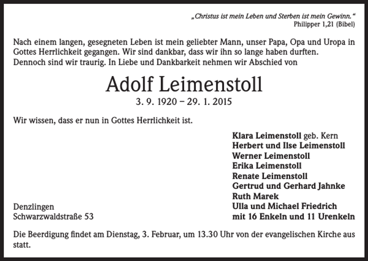 <p>„Christus ist mein Leben und Sterben ist mein Gewinn.“<br />Philipper 1,21 (Bibel)</p><p>Nach einem langen, gesegneten Leben ist mein geliebter Mann, unser Papa, Opa und Uropa in<br />Gottes Herrlichkeit gegangen. Wir sind dankbar, dass wir ihn so lange haben durften.<br />Dennoch sind wir traurig. In Liebe und Dankbarkeit nehmen wir Abschied von</p><p>Adolf Leimenstoll<br />3. 9. 1920 – 29. 1. 2015</p><p>Wir wissen, dass er nun in Gottes Herrlichkeit ist.</p><p>Denzlingen<br />Schwarzwaldstraße 53</p><p>Klara Leimenstoll geb. Kern<br />Herbert und Ilse Leimenstoll<br />Werner Leimenstoll<br />Erika Leimenstoll<br />Renate Leimenstoll<br />Gertrud und Gerhard Jahnke<br />Ruth Marek<br />Ulla und Michael Friedrich<br />mit 16 Enkeln und 11 Urenkeln</p><p>Die Beerdigung findet am Dienstag, 3. Februar, um 13.30 Uhr von der evangelischen Kirche aus<br />statt.</p>