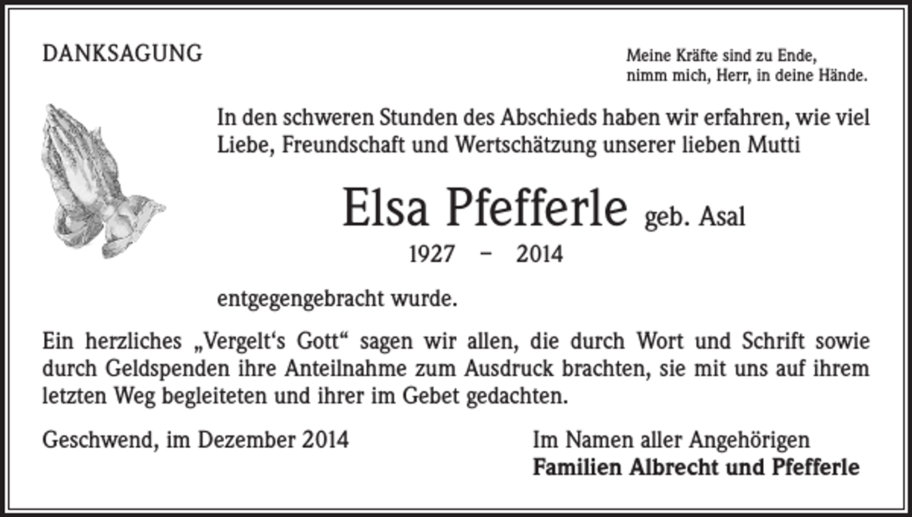 <p>DANKSAGUNG</p><p>Meine Kräfte sind zu Ende,</p><p>nimm mich, Herr, in deine Hände.</p><p>In den schweren Stunden des Abschieds haben wir erfahren, wie viel<br />Liebe, Freundschaft und Wertschätzung unserer lieben Mutti</p><p>Elsa Pfefferle geb. Asal<br />1927 – 2014<br />entgegengebracht wurde.<br />Ein herzliches „Vergelt‘s Gott“ sagen wir allen, die durch Wort und Schrift sowie<br />durch Geldspenden ihre Anteilnahme zum Ausdruck brachten, sie mit uns auf ihrem<br />letzten Weg begleiteten und ihrer im Gebet gedachten.<br />Geschwend, im Dezember 2014</p><p>Im Namen aller Angehörigen<br />Familien Albrecht und Pfefferle</p>