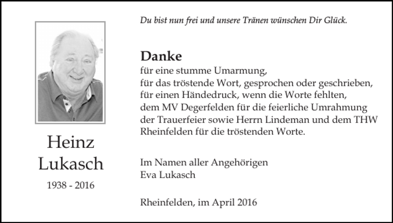 <p>Du bist nun frei und unsere Tränen wünschen Dir Glück.</p><p>Danke</p><p>Heinz<br />Lukasch<br />1938 - 2016</p><p>für eine stumme Umarmung,<br />für das tröstende Wort, gesprochen oder geschrieben,<br />für einen Händedruck, wenn die Worte fehlten,<br />dem MV Degerfelden für die feierliche Umrahmung<br />der Trauerfeier sowie Herrn Lindeman und dem THW<br />Rheinfelden für die tröstenden Worte.<br />Im Namen aller Angehörigen<br />Eva Lukasch<br />Rheinfelden, im April 2016</p>