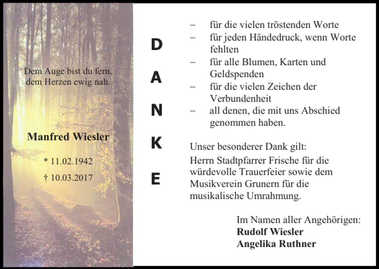 <p>D<br />Dem Auge bist du fern,<br />dem Herzen ewig nah.</p><p>A<br />N</p><p>Manfred Wiesler</p><p>K</p><p>* 11.02.1942<br />† 10.03.2017</p><p>E</p><p><br /><br /><br /><br /></p><p>für die vielen tröstenden Worte<br />für jeden Händedruck, wenn Worte<br />fehlten<br />für alle Blumen, Karten und<br />Geldspenden<br />für die vielen Zeichen der<br />Verbundenheit<br />all denen, die mit uns Abschied<br />genommen haben.</p><p>Unser besonderer Dank gilt:<br />Herrn Stadtpfarrer Frische für die<br />würdevolle Trauerfeier sowie dem<br />Musikverein Grunern für die<br />musikalische Umrahmung.<br />Im Namen aller Angehörigen:<br />Rudolf Wiesler<br />Angelika Ruthner</p>