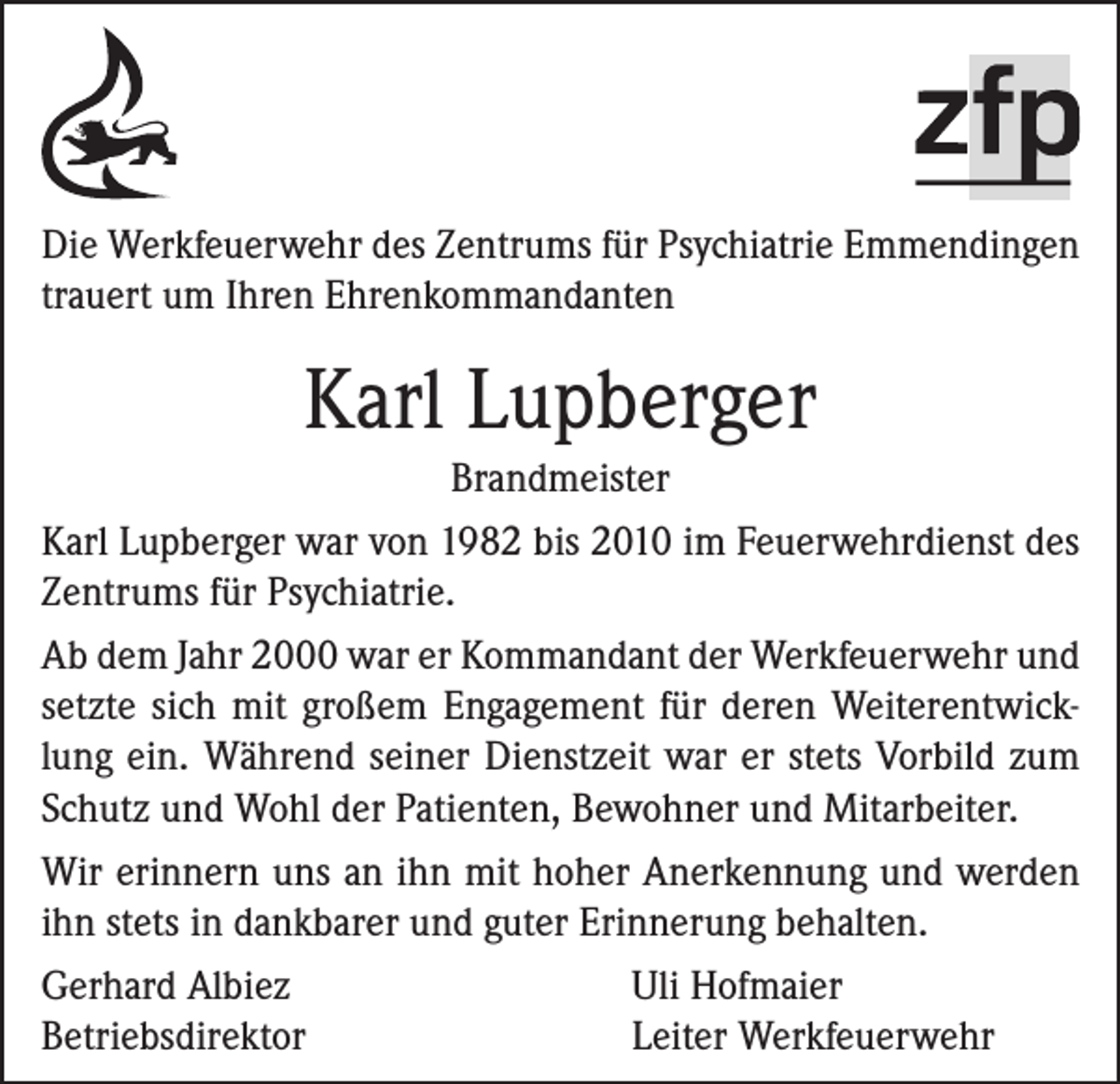 <p>Die Werkfeuerwehr des Zentrums für Psychiatrie Emmendingen<br />trauert um Ihren Ehrenkommandanten</p><p>Karl Lupberger<br />Brandmeister<br />Karl Lupberger war von 1982 bis 2010 im Feuerwehrdienst des<br />Zentrums für Psychiatrie.<br />Ab dem Jahr 2000 war er Kommandant der Werkfeuerwehr und<br />setzte sich mit großem Engagement für deren Weiterentwicklung ein. Während seiner Dienstzeit war er stets Vorbild zum<br />Schutz und Wohl der Patienten, Bewohner und Mitarbeiter.<br />Wir erinnern uns an ihn mit hoher Anerkennung und werden<br />ihn stets in dankbarer und guter Erinnerung behalten.<br />Gerhard Albiez<br />Uli Hofmaier<br />Betriebsdirektor<br />Leiter Werkfeuerwehr</p>
