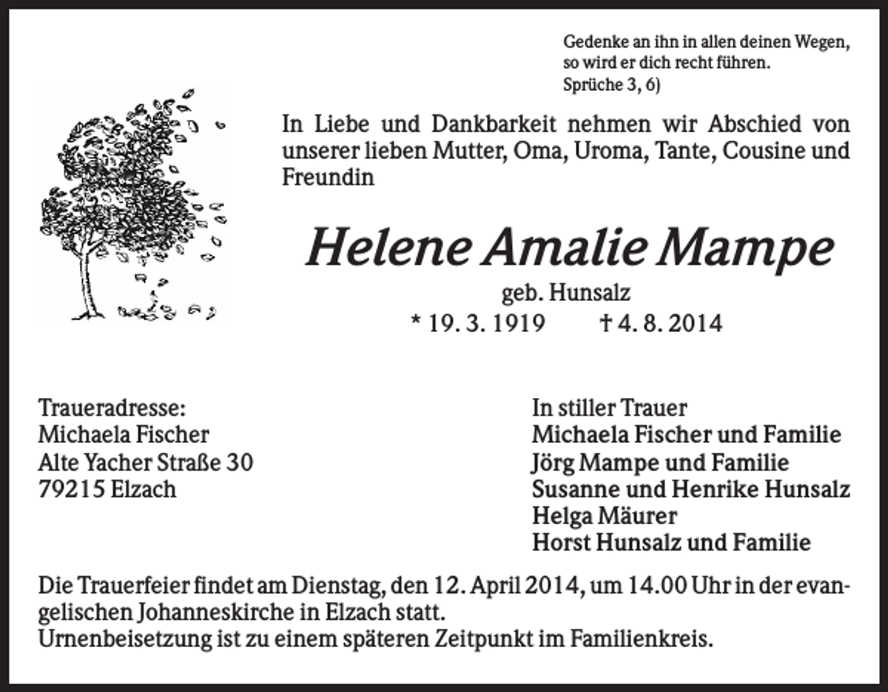 <p>Gedenke an ihn in allen deinen Wegen,<br />so wird er dich recht führen.<br />Sprüche 3, 6)</p><p>In Liebe und Dankbarkeit nehmen wir Abschied von<br />unserer lieben Mutter, Oma, Uroma, Tante, Cousine und<br />Freundin</p><p>Helene Amalie Mampe<br />geb. Hunsalz<br />* 19. 3. 1919<br />† 4. 8. 2014</p><p>Traueradresse:<br />Michaela Fischer<br />Alte Yacher Straße 30<br />79215 Elzach</p><p>In stiller Trauer<br />Michaela Fischer und Familie<br />Jörg Mampe und Familie<br />Susanne und Henrike Hunsalz<br />Helga Mäurer<br />Horst Hunsalz und Familie</p><p>Die Trauerfeier findet am Dienstag, den 12. April 2014, um 14.00 Uhr in der evangelischen Johanneskirche in Elzach statt.<br />Urnenbeisetzung ist zu einem späteren Zeitpunkt im Familienkreis.</p>