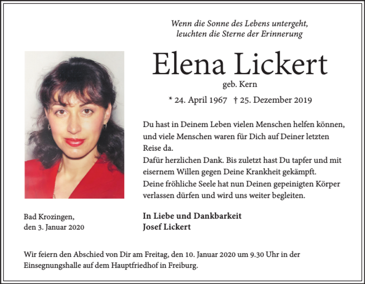 <p>Wenn die Sonne des Lebens untergeht,<br />leuchten die Sterne der Erinnerung</p><p>Elena Lickert<br />geb. Kern</p><p>* 24. April 1967 † 25. Dezember 2019<br />Du hast in Deinem Leben vielen Menschen helfen können,<br />und viele Menschen waren für Dich auf Deiner letzten<br />Reise da.<br />Dafür herzlichen Dank. Bis zuletzt hast Du tapfer und mit<br />eisernem Willen gegen Deine Krankheit gekämpft.<br />Deine fröhliche Seele hat nun Deinen gepeinigten Körper<br />verlassen dürfen und wird uns weiter begleiten.<br />Bad Krozingen,<br />den 3. Januar 2020</p><p>In Liebe und Dankbarkeit<br />Josef Lickert</p><p>Wir feiern den Abschied von Dir am Freitag, den 10. Januar 2020 um 9.30 Uhr in der<br />Einsegnungshalle auf dem Hauptfriedhof in Freiburg.</p>