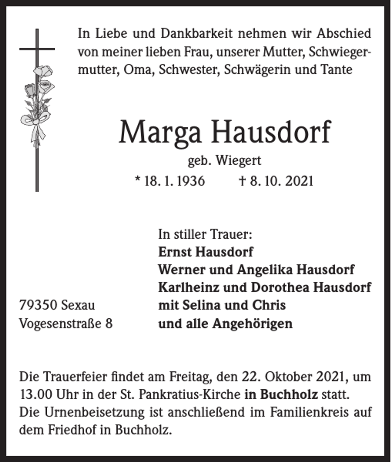 <p>In Liebe und Dankbarkeit nehmen wir Abschied<br />von meiner lieben Frau, unserer Mutter, Schwiegermutter, Oma, Schwester, Schwägerin und Tante</p><p>Marga Hausdorf<br />geb. Wiegert<br />* 18. 1. 1936<br />† 8. 10. 2021</p><p>79350 Sexau<br />Vogesenstraße 8</p><p>In stiller Trauer:<br />Ernst Hausdorf<br />Werner und Angelika Hausdorf<br />Karlheinz und Dorothea Hausdorf<br />mit Selina und Chris<br />und alle Angehörigen</p><p>Die Trauerfeier findet am Freitag, den 22. Oktober 2021, um<br />13.00 Uhr in der St. Pankratius-Kirche in Buchholz statt.<br />Die Urnenbeisetzung ist anschließend im Familienkreis auf<br />dem Friedhof in Buchholz.</p>