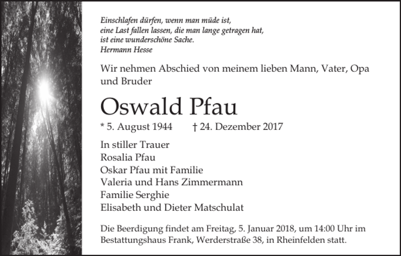 <p>Einschlafen<br />Ei<br />ns c hl afe n ddürfen,<br />ürfe n, wenn<br />we n n man<br />m a n müde<br />m ü de ist,<br />ist,<br />ei<br />ne Last<br />L ast ffallen<br />alle n llassen,<br />asse n, die<br />di e man<br />m a n llange<br />a n ge getragen<br />getr a ge n hat,<br />h at ,<br />eine<br />ist eine<br />ist<br />ei ne wunderschöne<br />w u n ders c h ö ne Sache.<br />S ac he.<br />Her<br />m a n n Hesse<br />Hermann<br />Hesse</p><p>Wir<br />e h m e n AAbschied<br />b s c hi e d von<br />v o n meinem<br />m ei n e m lilieben<br />e b e n Mann,<br />M a n n, Vater,<br />V at er, Opa<br />O pa<br />Wirn nehmen<br />uund<br />n d Bruder<br />Br u d er</p><p>OOswald<br />s w al d PfPfau<br />au<br />* 5.<br />5. August<br />A u g u st</p><p>†† 24.<br />2 4. Dezember<br />D e z e m b er 22</p><p>IInn stiller<br />still er Trauer<br />Tr a u er<br />RRosalia<br />o s ali a Pf<br />au<br />Pfau<br />OOskar<br />s k ar PfPfau<br />a u mit<br />mit FFamilie<br />a mili e<br />Zimmermann<br />VValeria<br />al eri a uund<br />n d Hans<br />H a n s Zi<br />m m er m a n n<br />FFamilie<br />a mili e SSerghie<br />er g hi e<br />Elisabeth<br />Eli<br />s a b et h uund<br />n d Dieter<br />Di et er Matschulat<br />M at s c h ul at<br />Die<br />Di<br />e BBeerdigung<br />e er di g u n g fifindet<br />n d et am<br />a m Freitag,<br />Fr eit a g, 5.<br />5. JJanuar<br />a n u ar 22018,<br />0 1 8, um<br />u m 114:00<br />4: Uhr<br />U hr iim<br />m<br />B e st att u n g s h a u s Fr<br />a n k , Werderstraße<br />W er d er str a ß e 38,<br />3 8, in<br />i n Rheinfelden<br />Rh ei nf el d e n ststatt.<br />att.<br />Bestattungshaus<br />Frank,</p>