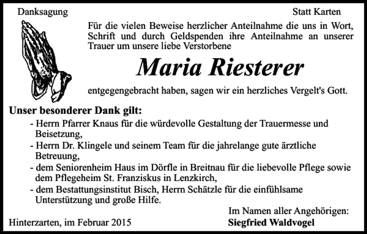 <p>Danksagung</p><p>Statt Karten<br />Für die vielen Beweise herzlicher Anteilnahme die uns in Wort,<br />Schrift und durch Geldspenden ihre Anteilnahme an unserer<br />Trauer um unsere liebe Verstorbene</p><p>Maria Riesterer</p><p>entgegengebracht haben, sagen wir ein herzliches Vergelt's Gott.</p><p>Unser besonderer Dank gilt:</p><p>- Herrn Pfarrer Knaus für die würdevolle Gestaltung der Trauermesse und<br />Beisetzung,<br />- Herrn Dr. Klingele und seinem Team für die jahrelange gute ärztliche<br />Betreuung,<br />- dem Seniorenheim Haus im Dörfle in Breitnau für die liebevolle Pflege sowie<br />dem Pflegeheim St. Franziskus in Lenzkirch,<br />- dem Bestattungsinstitut Bisch, Herrn Schätzle für die einfühlsame<br />Unterstützung und große Hilfe.<br />Im Namen aller Angehörigen:<br />Hinterzarten, im Februar 2015<br />Siegfried Waldvogel</p>