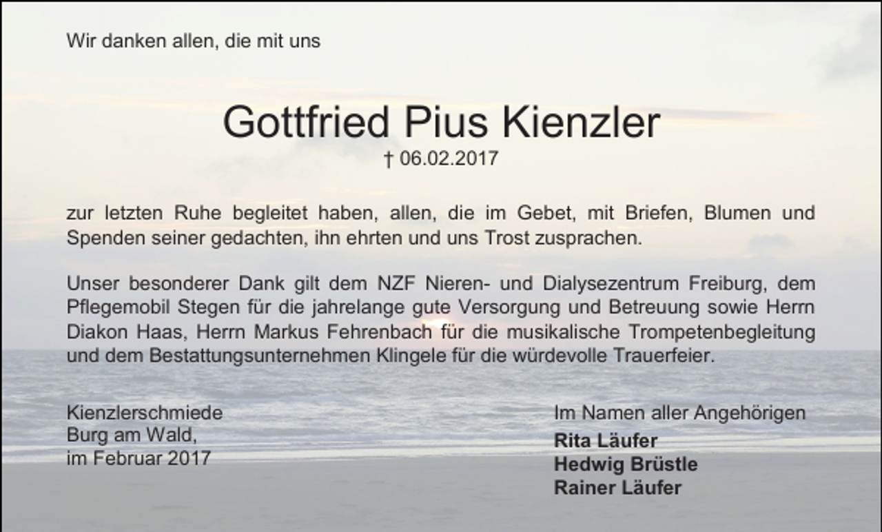 <p>Wir danken allen, die mit uns</p><p>Gottfried Pius Kienzler<br />† 06.02.2017</p><p>zur letzten Ruhe begleitet haben, allen, die im Gebet, mit Briefen, Blumen und<br />Spenden seiner gedachten, ihn ehrten und uns Trost zusprachen.<br />Unser besonderer Dank gilt dem NZF Nieren- und Dialysezentrum Freiburg, dem<br />Pflegemobil Stegen für die jahrelange gute Versorgung und Betreuung sowie Herrn<br />Diakon Haas, Herrn Markus Fehrenbach für die musikalische Trompetenbegleitung<br />und dem Bestattungsunternehmen Klingele für die würdevolle Trauerfeier.<br />Kienzlerschmiede<br />Burg am Wald,<br />im Februar 2017</p><p>Im Namen aller Angehörigen<br />Rita Läufer<br />Hedwig Brüstle<br />Rainer Läufer</p>