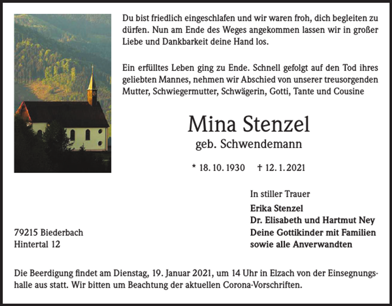 <p>Du bist friedlich eingeschlafen und wir waren froh, dich begleiten zu<br />dürfen. Nun am Ende des Weges angekommen lassen wir in großer<br />Liebe und Dankbarkeit deine Hand los.<br />Ein erfülltes Leben ging zu Ende. Schnell gefolgt auf den Tod ihres<br />geliebten Mannes, nehmen wir Abschied von unserer treusorgenden<br />Mutter, Schwiegermutter, Schwägerin, Gotti, Tante und Cousine</p><p>Mina Stenzel<br />geb. Schwendemann</p><p>* 18. 10. 1930</p><p>79215 Biederbach<br />Hintertal 12</p><p>† 12. 1. 2021<br />In stiller Trauer<br />Erika Stenzel<br />Dr. Elisabeth und Hartmut Ney<br />Deine Gottikinder mit Familien<br />sowie alle Anverwandten</p><p>Die Beerdigung findet am Dienstag, 19. Januar 2021, um 14 Uhr in Elzach von der Einsegnungshalle aus statt. Wir bitten um Beachtung der aktuellen Corona-Vorschriften.</p>