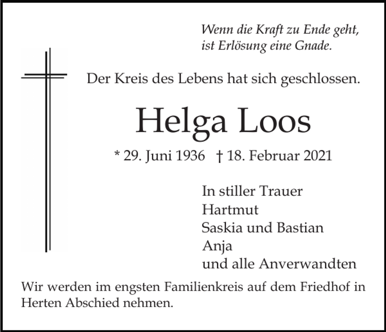 <p>Wenn die Kraft zu Ende geht,<br />ist Erlösung eine Gnade.</p><p>Der Kreis des Lebens hat sich geschlossen.</p><p>Helga Loos<br />* 29. Juni 1936 † 18. Februar 2021<br />In stiller Trauer<br />Hartmut<br />Saskia und Bastian<br />Anja<br />und alle Anverwandten<br />Wir werden im engsten Familienkreis auf dem Friedhof in<br />Herten Abschied nehmen.</p>