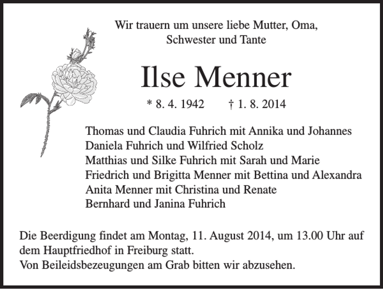 <p>Wir trauern um unsere liebe Mutter, Oma,<br />Schwester und Tante</p><p>Ilse Menner<br />* 8. 4. 1942 † 1. 8. 2014<br />Thomas und Claudia Fuhrich mit Annika und Johannes<br />Daniela Fuhrich und Wilfried Scholz<br />Matthias und Silke Fuhrich mit Sarah und Marie<br />Friedrich und Brigitta Menner mit Bettina und Alexandra<br />Anita Menner mit Christina und Renate<br />Bernhard und Janina Fuhrich<br />Die Beerdigung findet am Montag, 11. August 2014, um 13.00 Uhr auf<br />dem Hauptfriedhof in Freiburg statt.<br />Von Beileidsbezeugungen am Grab bitten wir abzusehen.</p>