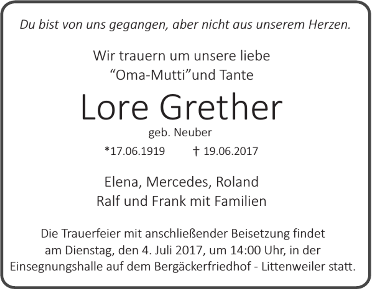 <p>Du bist von uns gegangen, aber nicht aus unserem Herzen.</p><p>Wir trauern um unsere liebe<br />“Oma-Mutti”und Tante</p><p>Lore Grether<br />geb. Neuber</p><p>*17.06.1919</p><p>† 19.06.2017</p><p>Elena, Mercedes, Roland<br />Ralf und Frank mit Familien<br />Die Trauerfeier mit anschließender Beisetzung findet<br />am Dienstag, den 4. Juli 2017, um 14:00 Uhr, in der<br />Einsegnungshalle auf dem Bergäckerfriedhof - Littenweiler statt.</p>