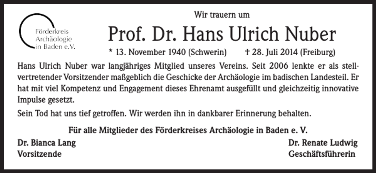<p>Wir trauern um</p><p>Prof. Dr. Hans Ulrich Nuber</p><p>* 13. November 1940 (Schwerin) † 28. Juli 2014 (Freiburg)<br />Hans Ulrich Nuber war langjähriges Mitglied unseres Vereins. Seit 2006 lenkte er als stell-<br />vertretender Vorsitzender maßgeblich die Geschicke der Archäologie im badischen Landesteil. Er<br />hat mit viel Kompetenz und Engagement dieses Ehrenamt ausgefüllt und gleichzeitig innovative<br />Impulse gesetzt.<br />Sein Tod hat uns tief getroffen. Wir werden ihn in dankbarer Erinnerung behalten.<br />Für alle Mitglieder des Förderkreises Archäologie in Baden e. V.<br />Dr. Bianca Lang<br />Dr. Renate Ludwig<br />Vorsitzende<br />Geschäftsführerin</p>